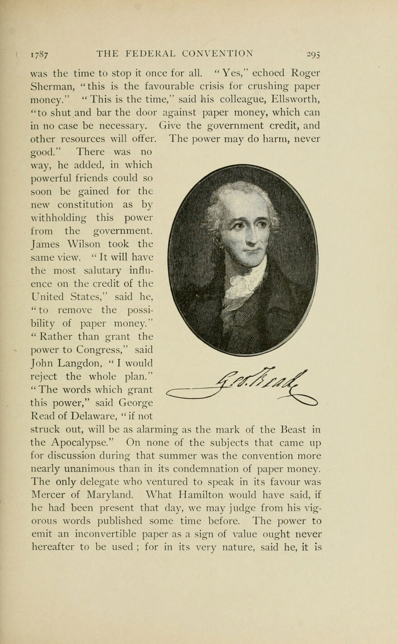 was the time to stop it once for all. Yes, echoed Roger Sherman, this is the favourable crisis for crushing paper money. This is the time, said his colleague, Ellsworth, to shut and bar the door against paper money, which can in no case be necessary. Give the government credit, and other resources will offer. The power may do barm, never o-ood. There was no way, he added, in which powerful friends could so soon be gained for the new constitution as by withholding this power from the government. James Wilson took the same view. It will have the most salutary influ- ence on the credit of the United States, said he,  to remove the possi- bility of paper money.  Rather than grant the power to Congress, said John Langdon,  I would reject the whole plan.  The words which grant this power, said George Read of Delaware,  if not struck out, will be as alarming as the mark of the Beast in the Apocalypse. On none of the subjects that came up for discussion during that summer was the convention more nearly unanimous than in its condemnation of paper money. The only delegate who ventured to speak in its favour was Mercer of Maryland. What Hamilton would have said, if he had been present that day, we may judge from his vig- orous words published some time before. The power to emit an inconvertible paper as a sign of value ought never hereafter to be used ; for in its very nature, said he, it is