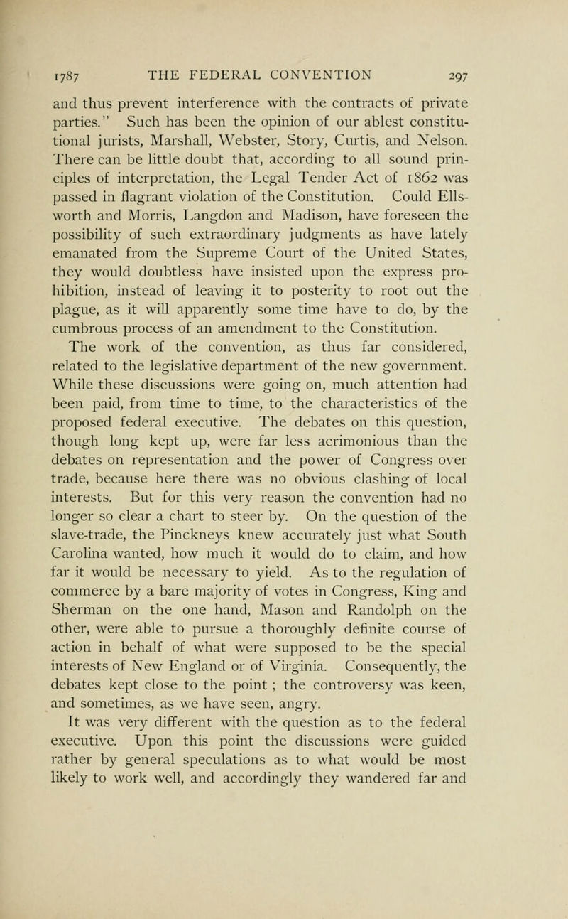 and thus prevent interference with the contracts of private parties. Such has been the opinion of our ablest constitu- tional jurists, Marshall, Webster, Story, Curtis, and Nelson. There can be little doubt that, according to all sound prin- ciples of interpretation, the Legal Tender Act of 1862 was passed in flagrant violation of the Constitution. Could Ells- worth and Morris, Langdon and Madison, have foreseen the possibility of such extraordinary judgments as have lately emanated from the Supreme Court of the United States, they would doubtless have insisted upon the express pro- hibition, instead of leaving it to posterity to root out the plague, as it will apparently some time have to do, by the cumbrous process of an amendment to the Constitution. The work of the convention, as thus far considered, related to the legislative department of the new government. While these discussions were going on, much attention had been paid, from time to time, to the characteristics of the proposed federal executive. The debates on this question, though long kept up, were far less acrimonious than the debates on representation and the power of Congress over trade, because here there was no obvious clashing of local interests. But for this very reason the convention had no longer so clear a chart to steer by. On the question of the slave-trade, the Pinckneys knew accurately just what South Carolina wanted, how much it would do to claim, and how far it would be necessary to yield. As to the regulation of commerce by a bare majority of votes in Congress, King and Sherman on the one hand, Mason and Randolph on the other, were able to pursue a thoroughly definite course of action in behalf of what were supposed to be the special interests of New England or of Virginia. Consequently, the debates kept close to the point ; the controversy was keen, and sometimes, as we have seen, angry. It was very different with the question as to the federal executive. Upon this point the discussions were guided rather by general speculations as to what would be most likely to work well, and accordingly they wandered far and