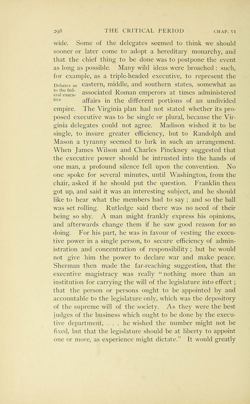 wide. Some of the delegates seemed to think we should sooner or later come to adopt a hereditary monarchy, and that the chief thing to be done was to postpone the event as long as possible. Many wild ideas were broached : such, for example, as a triple-headed executive, to represent the Debates as eastern, middle, and southern states, somewhat as erau^xecu- associatcd Roman emperors at times administered ti^^ affairs in the different portions of an undivided empire. The Virginia plan had not stated whether its pro- posed executive was to be single or plural, because the Vir- ginia delegates could not agree. Madison wished it to be single, to insure greater efficiency, but to Randolph and Mason a tyranny seemed to lurk in such an arrangement. When James Wilson and Charles Pinckney suggested that the executive power should be intrusted into the hands of one man, a profound silence fell upon the convention. No one spoke for several minutes, until Washington, from the chair, asked if he should put the question. Franklin then got up, and said it was an interesting subject, and he should like to hear what the members had to say ; and so the ball was set rolling. Rutledge said there was no need of their being so shy. A man might frankly express his opinions, and afterwards change them if he saw good reason for so doing. For his part, he was in favour of vesting the execu- tive power in a single person, to secure eiTficiency of admin- istration and concentration of responsibility; but he would not give him the power to declare war and make peace. Sherman then made the far-reaching suggestion, that the executive magistracy was really  nothing more than an institution for carrying the will of the legislature into effect ; that the person or persons ought to be appointed by and accountable to the legislature only, which was the depository of the supreme will of the society. As they were the best judges of the business which ought to be done by the execu- tive department, ... he wished the number might not be fixed, but that the legislature should be at liberty to appoint one or more, as experience might dictate. It would greatly