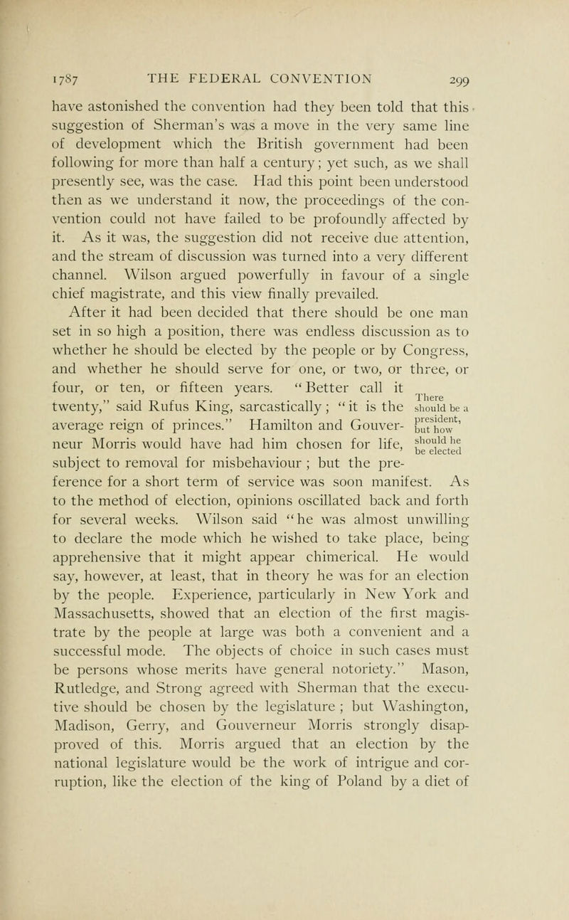 have astonished the convention had they been told that this ■ suggestion of Sherman's was a move in the very same line of development which the British government had been following for more than half a century; yet such, as we shall presently see, was the case. Had this point been understood then as we understand it now, the proceedings of the con- vention could not have failed to be profoundly affected by it. As it was, the suggestion did not receive due attention, and the stream of discussion was turned into a very different channel. Wilson argued powerfully in favour of a single chief magistrate, and this view finally prevailed. After it had been decided that there should be one man set in so high a position, there was endless discussion as to whether he should be elected by the people or by Congress, and whether he should serve for one, or two, or three, or four, or ten, or fifteen years.  Better call it '> • 1 T-i r T^- • 11 • • 1 There twenty, said Rutus Knig, sarcastically ; it is the should be a average reign of princes. Hamilton and Gouver- biirhow ' neur Morris would have had him chosen for life, fiiouid he ' be elected subject to removal for misbehaviour ; but the pre- ference for a short term of service was soon manifest. As to the method of election, opinions oscillated back and forth for several weeks. Wilson said he was almost unwilling to declare the mode which he wished to take place, being apprehensive that it might appear chimerical. He would say, however, at least, that in theory he was for an election by the people. Experience, particularly in New York and Massachusetts, .showed that an election of the first magis- trate by the people at large was both a convenient and a successful mode. The objects of choice in such cases must be persons whose merits have general notoriety. Mason, Rutledge, and Strong agreed with Sherman that the execu- tive should be chosen by the legislature ; but Washington, Madison, Gerry, and Gouverneur Morris strongly disap- proved of this. Morris argued that an election by the national legislature would be the work of intrigue and cor- ruption, like the election of the king of Poland by a diet of