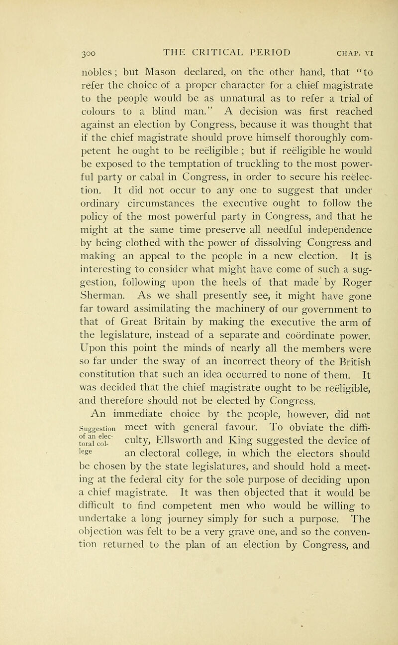 nobles; but Mason declared, on the other hand, that to refer the choice of a proper character for a chief magistrate to the people would be as unnatural as to refer a trial of colours to a blind man. A decision was first reached against an election by Congress, because it was thought that if the chief magistrate should prove himself thoroughly com- petent he ought to be reeligible ; but if reeligible he would be exposed to the temptation of truckling to the most power- ful party or cabal in Congress, in order to secure his reelec- tion. It did not occur to any one to suggest that under ordinary circumstances the executive ought to follow the policy of the most powerful party in Congress, and that he might at the same time preserve all needful independence by being clothed with the power of dissolving Congress and making an appeal to the people in a new election. It is interesting to consider what might have come of such a sug- gestion, following upon the heels of that made by Roger Sherman. As we shall presently see, it might have gone far toward assimilating the machinery of our government to that of Great Britain by making the executive the arm of the legislature, instead of a separate and coordinate power. Upon this point the minds of nearly all the members were so far under the sway of an incorrect theory of the British constitution that such an idea occurred to none of them. It was decided that the chief magistrate ought to be reeligible, and therefore should not be elected by Congress. An immediate choice by the people, however, did not Suggestion mcct with general favour. To obviate the diffi- torautr culty, Ellsworth and King suggested the device of ^^gs an electoral college, in which the electors should be chosen by the state legislatures, and should hold a meet- ing at the federal city for the sole purpose of deciding upon a chief magistrate. It was then objected that it Would be difficult to find competent men who would be willing to undertake a long journey simply for such a purpose. The objection was felt to be a very grave one, and so the conven- tion returned to the plan of an election by Congress, and