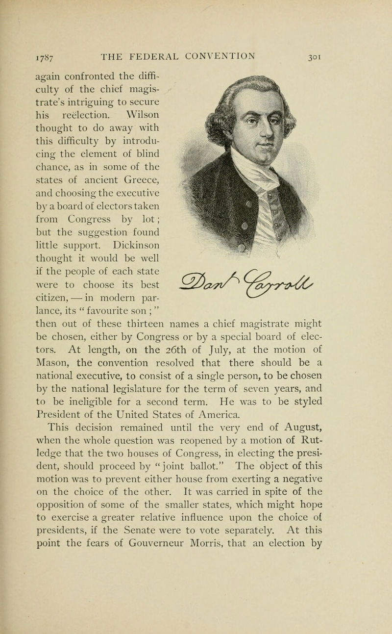 ^<=^^^raK^ again confronted the diffi- culty of the chief magis- trate's intriguing to secure his reelection. Wilson thought to do away with this difficulty by introdu- cing the element of blind chance, as in some of the states of ancient Greece, and choosing the executive by a board of electors taken from Congress by lot; but the suggestion found little support. Dickinson thought it would be well if the people of each state were to choose its best citizen, — in modern par- lance, its  favourite son ;  then out of these thirteen names a chief magistrate might be chosen, either by Congress or by a special board of elec- tors. At length, on the 26th of July, at the motion of Mason, the convention resolved that there should be a national executive, to consist of a single person, to be chosen by the national legislature for the term of seven years, and to be ineligible for a second term. He was to be styled President of the United States of America. This decision remained until the very end of August, when the whole question was reopened by a motion of Rut- ledge that the two houses of Congress, in electing the presi- dent, should proceed by joint ballot. The object of this motion was to prevent either house from exerting a negative on the choice of the other. It was carried in spite of the opposition of some of the smaller states, which might hope to exercise a greater relative influence upon the choice of presidents, if the Senate were to vote separately. At this point the fears of Gouverneur Morris, that an election by