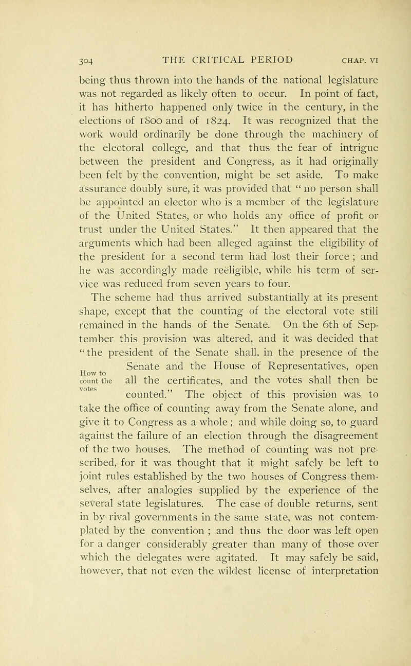 being thus thrown into the hands of the national legislature was not regarded as likely often to occur. In point of fact, it has hitherto happened only twice in the century, in the elections of 1800 and of 1824. It was recognized that the work would ordinarily be done through the machinery of the electoral college, and that thus the fear of intrigue between the president and Congress, as it had originally been felt by the convention, might be set aside. To make assurance doubly sure, it was provided that  no person shall be appointed an elector who is a member of the legislature of the United States, or who holds any office of profit or trust under the United States. It then appeared that the arguments which had been alleged against the eligibility of the president for a second term had lost their force ; and he was accordingly made reeligible, while his term of ser- vice was reduced from seven years to four. The scheme had thus arrived substantially at its present shape, except that the counting of the electoral vote still remained in the hands of the Senate. On the 6th of Sep- tember this provision was altered, and it was decided that the president of the Senate shall, in the presence of the Senate and the House of Representatives, open How to 11 count the all the certificates, and the votes shall then be counted. The object of this provision was to take the office of counting away from the Senate alone, and give it to Congress as a whole ; and while doing so, to guard against the failure of an election through the disagreement of the two houses. The method of counting was not pre- scribedy for it was thought that it might safely be left to joint rules established by the two houses of Congress them- selves, after analogies supplied by the experience of the several state legislatures. The case of double returns, sent in by rival governments in the same state, was not contem- plated by the convention ; and thus the door was left open for a danger considerably greater than many of those over which the delegates were agitated. It may safely be said, however, that not even the wildest license of interpretation