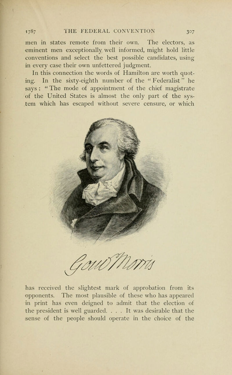 men in states remote from their own. The electors, as eminent men exceptionally well informed, might hold little conventions and select the best possible candidates, using in every case their own unfettered judgment. In this connection the words of Hamilton are worth quot- ing. In the sixty-eighth number of the  Federalist he says :  The mode of appointment of the chief magistrate of the United States is almost the only part of the sys- tem which has escaped without severe censure, or which has received the slightest mark of approbation from its opponents. The most plausible of these who has appeared in print has even deigned to admit that the election of the president is well guarded. ... It was desirable that the sense of the people should operate in the choice of the