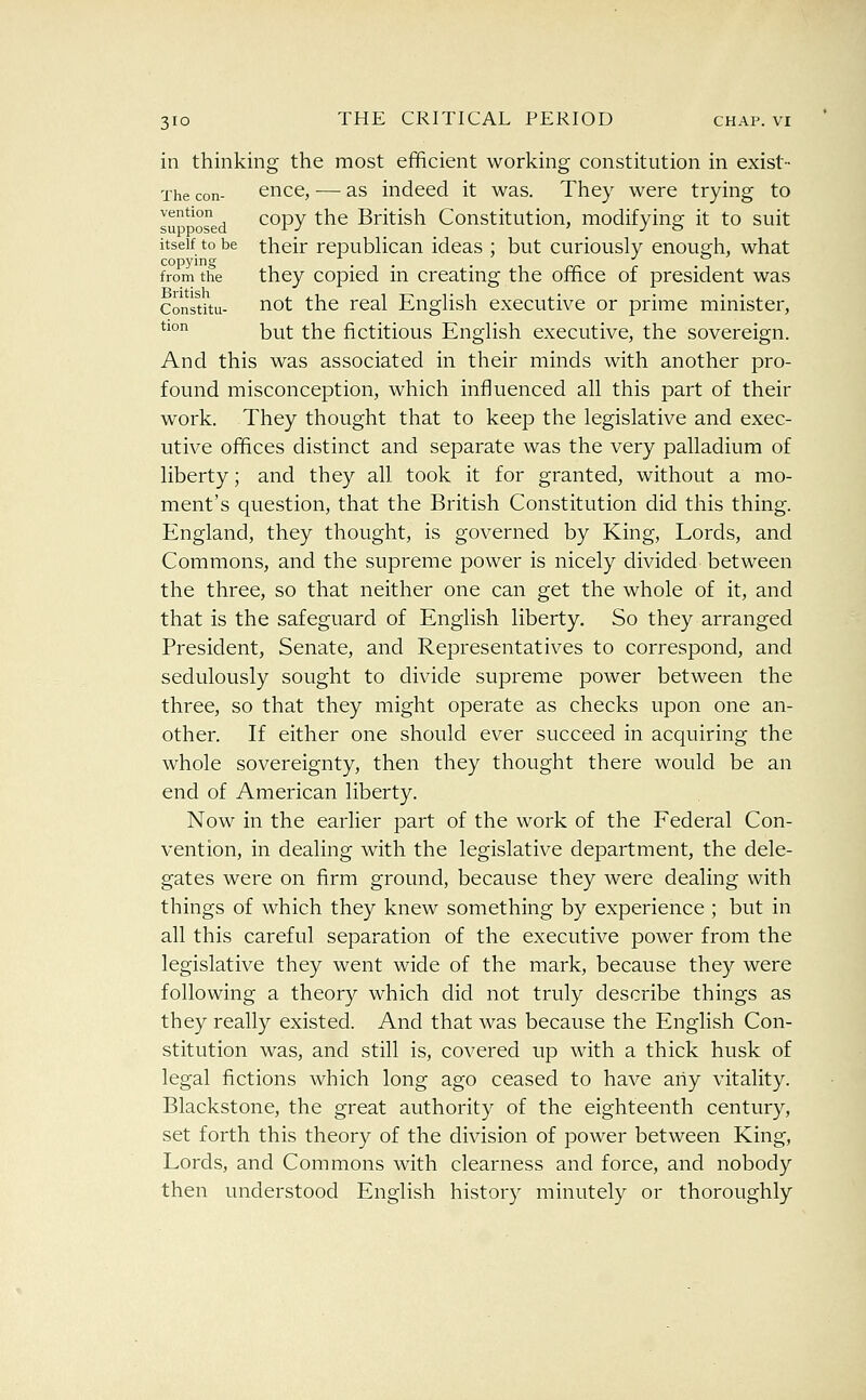 in thinking the most efficient working constitution in exist- The con- cncc, — as indeed it was. They were trying to su*'osed copy the British Constitution, modifying it to suit itself to be their republican ideas ; but curiously enough, what from the they copicd in creating the office of president was Constitu- not the real English executive or prime minister, *^° but the fictitious English executive, the sovereign. And this was associated in their minds with another pro- found misconception, which influenced all this part of their work. They thought that to keep the legislative and exec- utive offices distinct and separate was the very palladium of liberty; and they all took it for granted, without a mo- ment's question, that the British Constitution did this thing. England, they thought, is governed by King, Lords, and Commons, and the supreme power is nicely divided between the three, so that neither one can get the whole of it, and that is the safeguard of English liberty. So they arranged President, Senate, and Representatives to correspond, and sedulously sought to divide supreme power between the three, so that they might operate as checks upon one an- other. If either one should ever succeed in acquiring the whole sovereignty, then they thought there would be an end of American liberty. Now in the earlier part of the work of the Federal Con- vention, in dealing with the legislative department, the dele- gates were on firm ground, because they were dealing with things of which they knew something by experience ; but in all this careful separation of the executive power from the legislative they went wide of the mark, because they were following a theory which did not truly describe things as they really existed. And that was because the English Con- stitution was, and still is, covered up with a thick husk of legal fictions which long ago ceased to have any vitality. Blackstone, the great authority of the eighteenth century, set forth this theory of the division of power between King, Lords, and Commons with clearness and force, and nobody then understood English history minutely or thoroughly