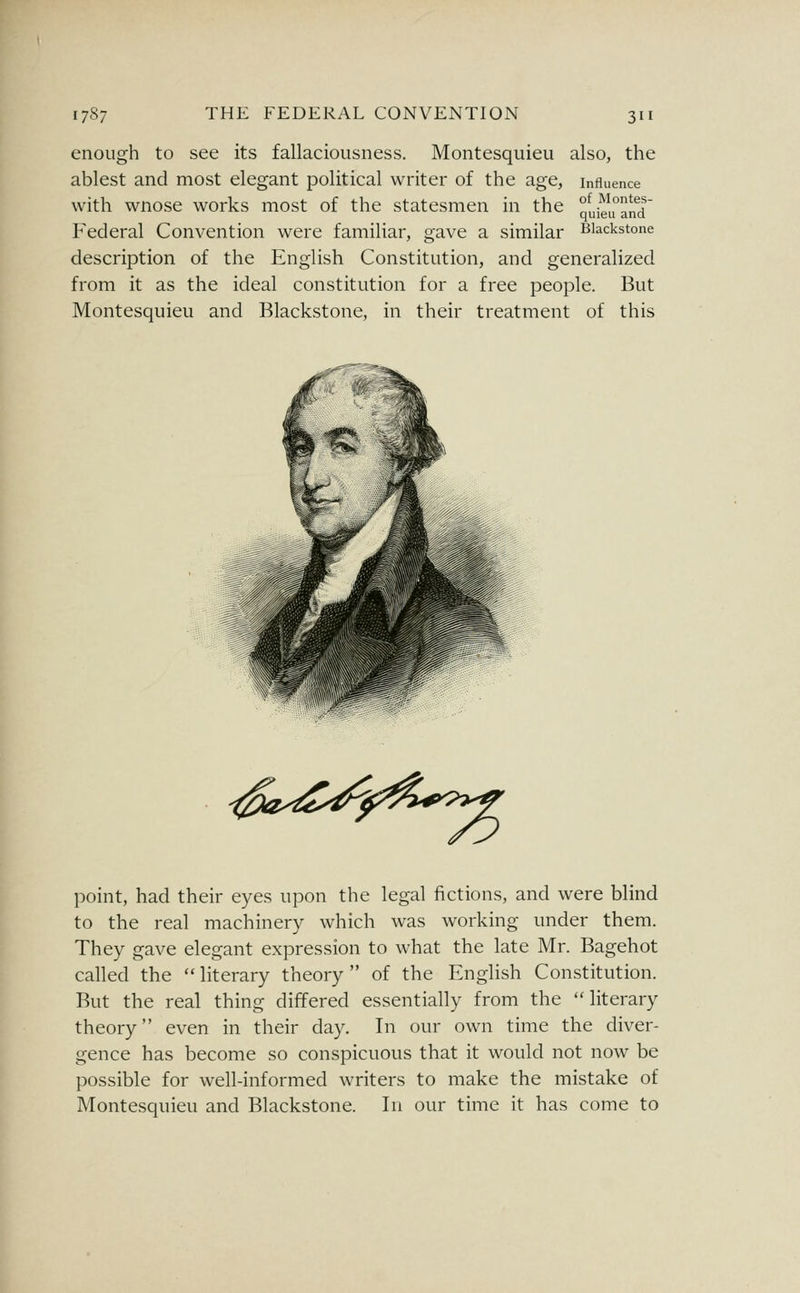 enough to see its fallaciousness. Montesquieu also, the ablest and most elegant political writer of the age, influence with wnose works most of the statesmen in the nui^i°an^d' Federal Convention were familiar, gave a similar Biackstone description of the English Constitution, and generalized from it as the ideal constitution for a free people. But Montesquieu and Blackstone, in their treatment of this point, had their eyes upon the legal fictions, and were blind to the real machinery which was working under them. They gave elegant expression to what the late Mr. Bagehot called the  literary theory  of the English Constitution. But the real thing differed essentially from the literary theory even in their day. In our own time the diver- gence has become so conspicuous that it would not now be possible for well-informed writers to make the mistake of Montesquieu and Blackstone. In our time it has come to