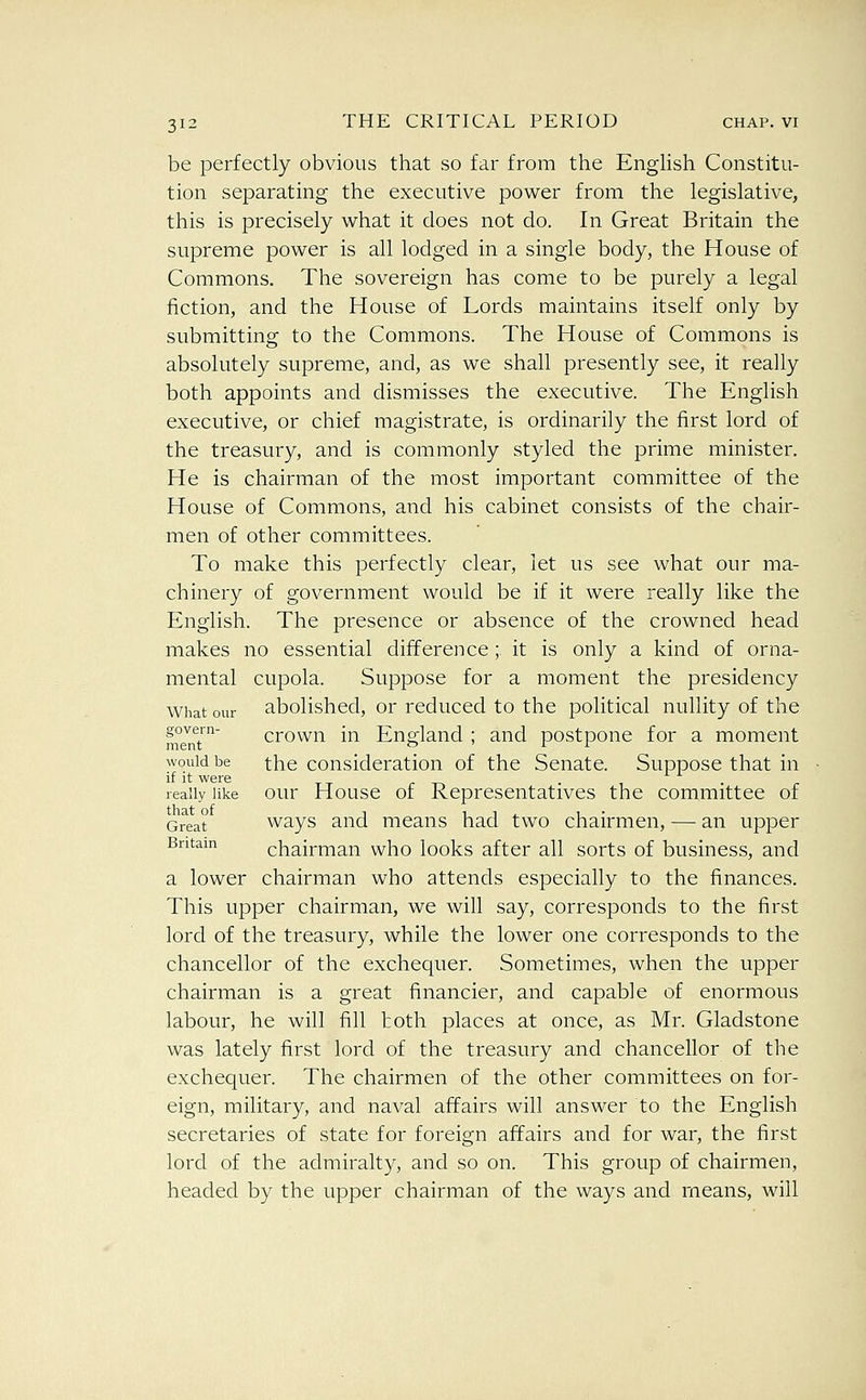 be perfectly obvious that so far from the Enghsh Constitu- tion separating the executive power from the legislative, this is precisely what it does not do. In Great Britain the supreme power is all lodged in a single body, the House of Commons. The sovereign has come to be purely a legal fiction, and the House of Lords maintains itself only by submitting to the Commons. The House of Commons is absolutely supreme, and, as we shall presently see, it really both appoints and dismisses the executive. The English executive, or chief magistrate, is ordinarily the first lord of the treasury, and is commonly styled the prime minister. He is chairman of the most important committee of the House of Commons, and his cabinet consists of the chair- men of other committees. To make this perfectly clear, let us see what our ma- chinery of government would be if it were really like the English. The presence or absence of the crowned head makes no essential difference; it is only a kind of orna- mental cupola. Suppose for a moment the presidency What our abolished, or reduced to the political nullity of the mm™' crown in England ; and postpone for a moment would be the consideration of the Senate. Suppose that in if it were r -n • i • really like our Housc of Representatives the committee of that of 1 1 1 ^ 1 • Great ways and means had two chairmen, — an upper Britain chairman who looks after all sorts of business, and a lower chairman who attends especially to the finances. This upper chairman, we will say, corresponds to the first lord of the treasury, while the lower one corresponds to the chancellor of the exchequer. Sometimes, when the upper chairman is a great financier, and capable of enormous labour, he will fill both places at once, as Mr. Gladstone was lately first lord of the treasury and chancellor of the exchequer. The chairmen of the other committees on for- eign, military, and naval affairs will answer to the English secretaries of state for foreign affairs and for war, the first lord of the admiralty, and so on. This group of chairmen, headed by the upper chairman of the ways and means, will