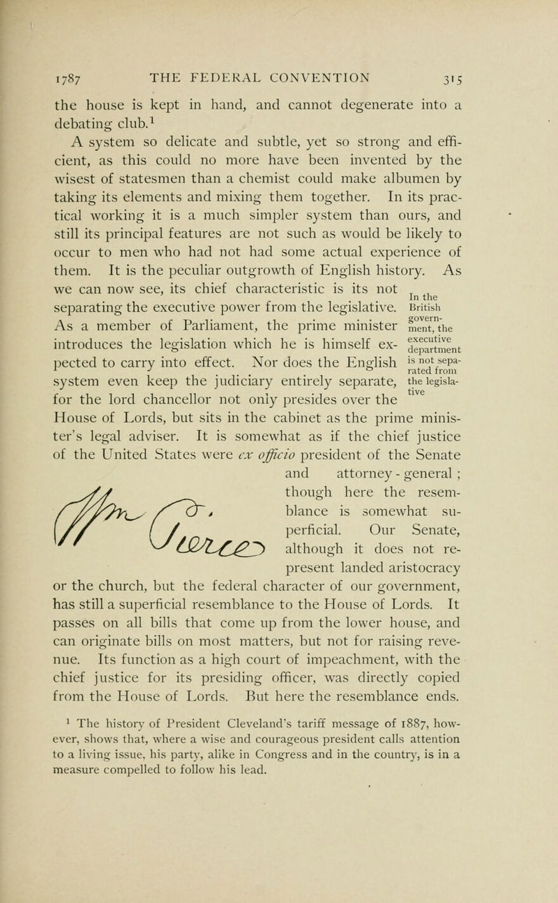 the house is kept in hand, and cannot degenerate into a debating club.^ A system so delicate and subtle, yet so strong and effi- cient, as this could no more have been invented by the wisest of statesmen than a chemist could make albumen by taking its elements and mixing them together. In its prac- tical working it is a much simpler system than ours, and still its principal features are not such as would be likely to occur to men who had not had some actual experience of them. It is the peculiar outgrowth of English history. As we can now see, its chief characteristic is its not , , , In the separating the executive power from the legislative. British As a member of Parliament, the prime minister ment, the introduces the legislation which he is himself ex- department pected to carry into effect. Nor does the English ^^ not sepa- ^ ■' ... . rated irom system even keep the judiciary entirely separate, the legisia- for the lord chancellor not only presides over the House of Lords, but sits in the cabinet as the prime minis- ter's legal adviser. It is somewhat as if the chief justice of the United States were ex officio president of the Senate and attorney - general ; though here the resem- blance is somewhat su- perficial. Our Senate, cX^'Z.^^.^^ although it does not re- present landed aristocracy or the church, but the federal character of our government, has still a superficial resemblance to the House of Lords. It passes on all bills that come up from the lower house, and can originate bills on most matters, but not for raising reve- nue. Its function as a high court of impeachment, with the chief justice for its presiding officer, was directly copied from the House of Lords. But here the resemblance ends. 1 The history of President Cleveland's tariff message of 1887, how- ever, shows that, where a wise and courageous president calls attention to a Uving issue, his party, alike in Congress and in the country, is in a measure compelled to follow his lead.