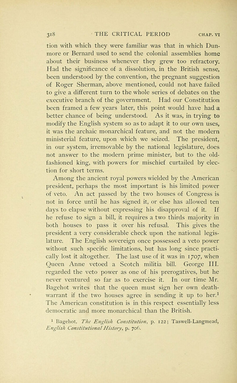 tion with which they were familiar was that in which Dun- more or Bernard used to send the colonial assemblies home about their business whenever they grew too refractory. Had the significance of a dissolution, in the British sense, been understood by the convention, the pregnant suggestion of Roger Sherman, above mentioned, could not have failed to give a different turn to the whole series of debates on the executive branch of the government. Had our Constitution been framed a few years later, this point would have had a better chance of being understood. As it was, in trying to modify the English system so as to adapt it to our own uses, it was the archaic monarchical feature, and' not the modern ministerial feature, upon which we seized. The president, in our system, irremovable by the national legislature, does not answer to the modern prime minister, but to the old- fashioned king, with powers for mischief curtailed by elec- tion for short terms. Among the ancient royal powers wielded by the American president, perhaps the most important is his limited power of veto. An act passed by the two houses of Congress is not in force until he has signed it, or else has allowed ten days to elapse without expressing his disapproval of it. If he refuse to sign a bill, it requires a two thirds majority in both houses to pass it over his refusal. This gives the president a very considerable check upon the national legis- lature. The English sovereign once possessed a veto power without such specific limitations, but has long since practi- cally lost it altogether. The last use of it was in 1707, when Queen Anne vetoed a Scotch militia bill. George HI. regarded the veto power as one of his prerogatives, but he never ventured so far as to exercise it. In our time Mr. Bagehot writes that the queen must sign her own death- warrant if the two houses agree in sending it up to her.^ The American constitution is in this respect essentially less democratic and more monarchical than the British. ^ Bagehot, The English Constitution^ p. 122; Taswell-Langmead, English Constitutional Histoiy, p. 706.