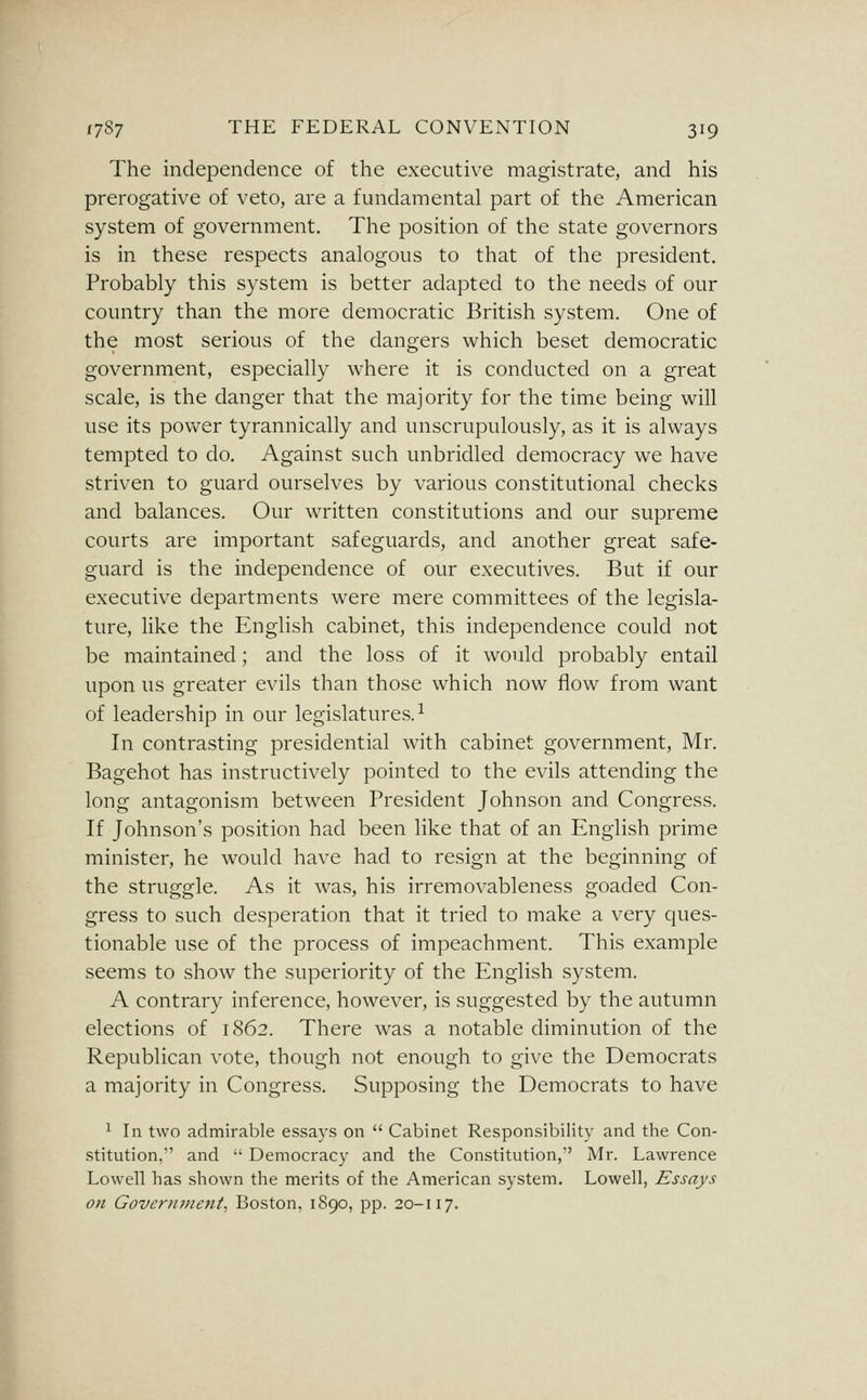 The independence of the executive magistrate, and his prerogative of veto, are a fundamental part of the American system of government. The position of the state governors is in these respects analogous to that of the president. Probably this system is better adapted to the needs of our country than the more democratic British system. One of the most serious of the dangers which beset democratic government, especially where it is conducted on a great scale, is the danger that the majority for the time being will use its power tyrannically and unscrupulously, as it is always tempted to do. Against such unbridled democracy we have striven to guard ourselves by various constitutional checks and balances. Our written constitutions and our supreme courts are important safeguards, and another great safe- guard is the independence of our executives. But if our executive departments were mere committees of the legisla- ture, like the English cabinet, this independence could not be maintained; and the loss of it would probably entail upon us greater evils than those which now flow from want of leadership in our legislatures.^ In contrasting presidential with cabinet government, Mr. Bagehot has instructively pointed to the evils attending the long antagonism between President Johnson and Congress. If Johnson's position had been like that of an English prime minister, he would have had to resign at the beginning of the struggle. As it was, his irremovableness goaded Con- gress to such desperation that it tried to make a very ques- tionable use of the process of impeachment. This example seems to show the superiority of the English system. A contrary inference, however, is suggested by the autumn elections of 1S62. There was a notable diminution of the Republican vote, though not enough to give the Democrats a majority in Congress. Supposing the Democrats to have ^ In two admirable essays on  Cabinet Responsibility and the Con- stitution, and  Democracy and the Constitution, Mr. Lawrence Lowell has shown the merits of the American system. Lowell, Essays on Goveriuneni, Boston, 1890, pp. 20-117.