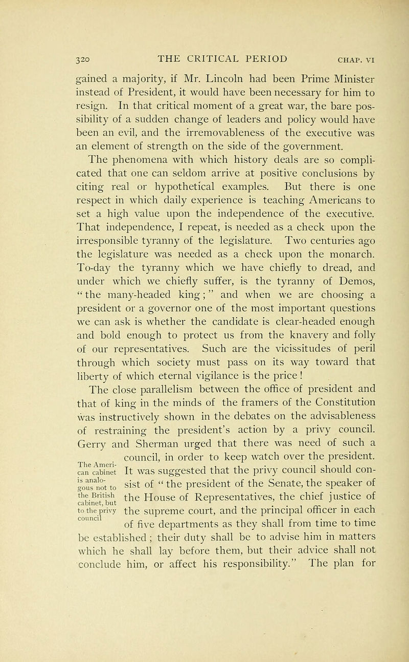 gained a majority, if Mr. Lincoln had been Prime Minister instead of President, it would have been necessary for him to resign. In that critical moment of a great war, the bare pos- sibility of a sudden change of leaders and policy would have been an evil, and the irremovableness of the executive was an element of strength on the side of the government. The phenomena with which history deals are so compli- cated that one can seldom arrive at positive conclusions by citing real or hypothetical examples. But there is one respect in which daily experience is teaching Americans to set a high value upon the independence of the executive. That independence, I repeat, is needed as a check upon the irresponsible tyranny of the legislature. Two centuries ago the legislature was needed as a check upon the monarch. To-day the tyranny which we have chiefly to dread, and under which we chiefly suffer, is the tyranny of Demos,  the many-headed king; and when we are choosing a president or a governor one of the most important questions we can ask is whether the candidate is clear-headed enough and bold enough to protect us from the knavery and folly of our representatives. Such are the vicissitudes of peril through which society must pass on its way toward that liberty of which eternal vigilance is the price! The close parallelism between the office of president and that of king in the minds of the framers of the Constitution was instructively shown in the debates on the advisableness of restraining the president's action by a privy council. Gerry and Sherman urged that there was need of such a council, in order to keep watch over the president. can^cabinet It was suggcstcd that the privy council should con- '^ournot to sist of  the president of the Senate, the speaker of the British ^Y\e House of Representatives, the chief justice of cabinet, but ^ rr • i. to the privy tlic suprcmc court, and the principal ofncer m each of five departments as they shall from time to time be estabhshed ; their duty shall be to advise him in matters which he shall lay before them, but their advice shall not conclude him, or affect his responsibility. The plan for