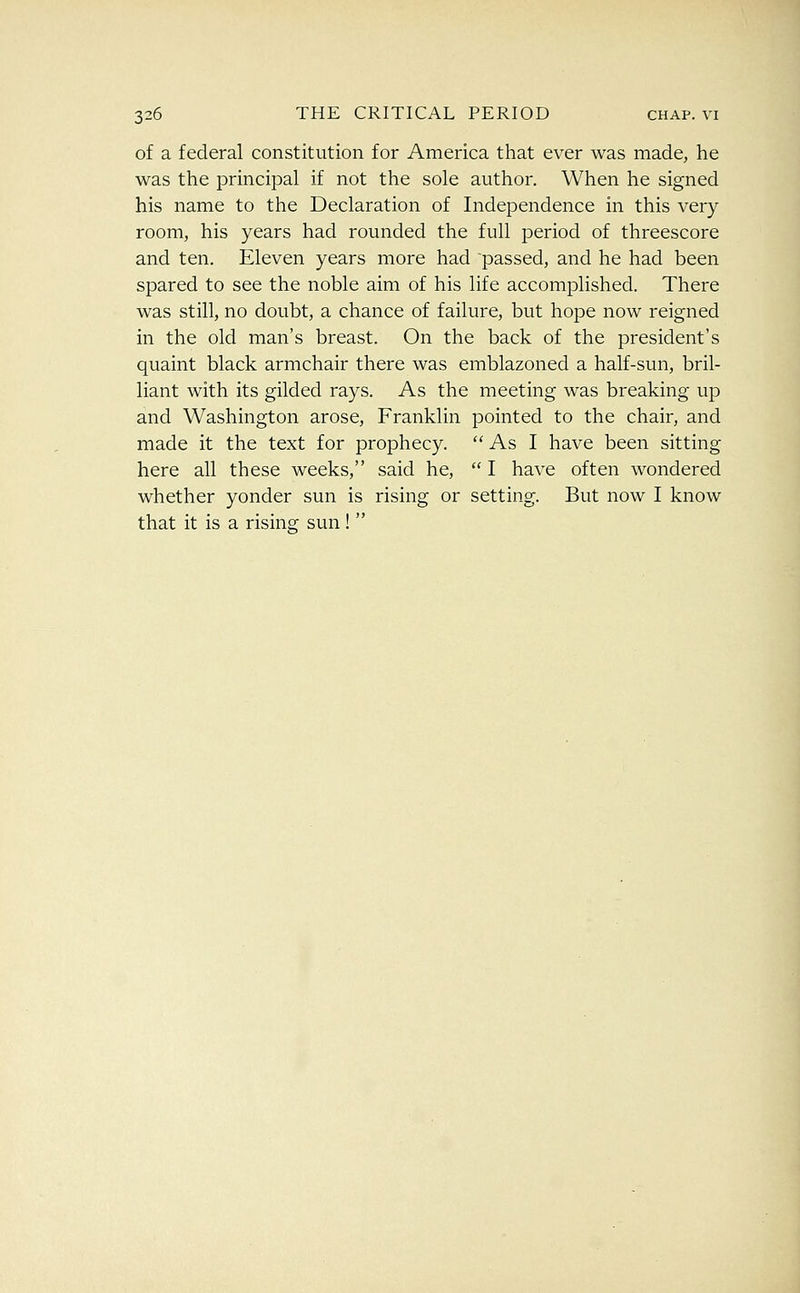 of a federal constitution for America that ever was made, he was the principal if not the sole author. When he signed his name to the Declaration of Independence in this very room, his years had rounded the full period of threescore and ten. Eleven years more had passed, and he had been spared to see the noble aim of his life accomplished. There was still, no doubt, a chance of failure, but hope now reigned in the old man's breast. On the back of the president's quaint black armchair there was emblazoned a half-sun, bril- liant with its gilded rays. As the meeting was breaking up and Washington arose, Franklin pointed to the chair, and made it the text for prophecy.  As I have been sitting here all these weeks, said he,  I have often wondered whether yonder sun is rising or setting. But now I know that it is a rising sun! 