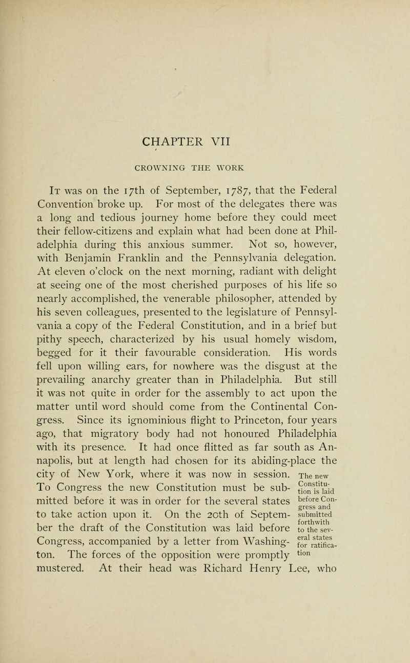 CROWNING THE WORK It was on the 17th of September, 1787, that the Federal Convention broke up. For most of the delegates there was a long and tedious journey home before they could meet their fellow-citizens and explain what had been done at Phil- adelphia during this anxious summer. Not so, however, with Benjamin Franklin and the Pennsylvania delegation. At eleven o'clock on the next morning, radiant with delight at seeing one of the most cherished purposes of his life so nearly accomplished, the venerable philosopher, attended by his seven colleagues, presented to the legislature of Pennsyl- vania a copy of the Federal Constitution, and in a brief but pithy speech, characterized by his usual homely wisdom, begged for it their favourable consideration. His words fell upon willing ears, for nowhere was the disgust at the prevailing anarchy greater than in Philadelphia. But still it was not quite in order for the assembly to act upon the matter until word should come from the Continental Con- gress. Since its ignominious flight to Princeton, four years ago, that migratory body had not honoured Philadelphia with its presence. It had once flitted as far south as An- napolis, but at length had chosen for its abiding-place the city of New York, where it was now in session. The new To Congress the new Constitution must be sub- t^onfs kid mitted before it was in order for the several states before Con- gress and to take action upon it. On the 20th of Septem- submitted ber the draft of the Constitution was laid before tothesev- Congress, accompanied by a letter from Washing- fofi^atlfka- ton. The forces of the opposition were promptly ^'° mustered. At their head was Richard Henry Lee, who