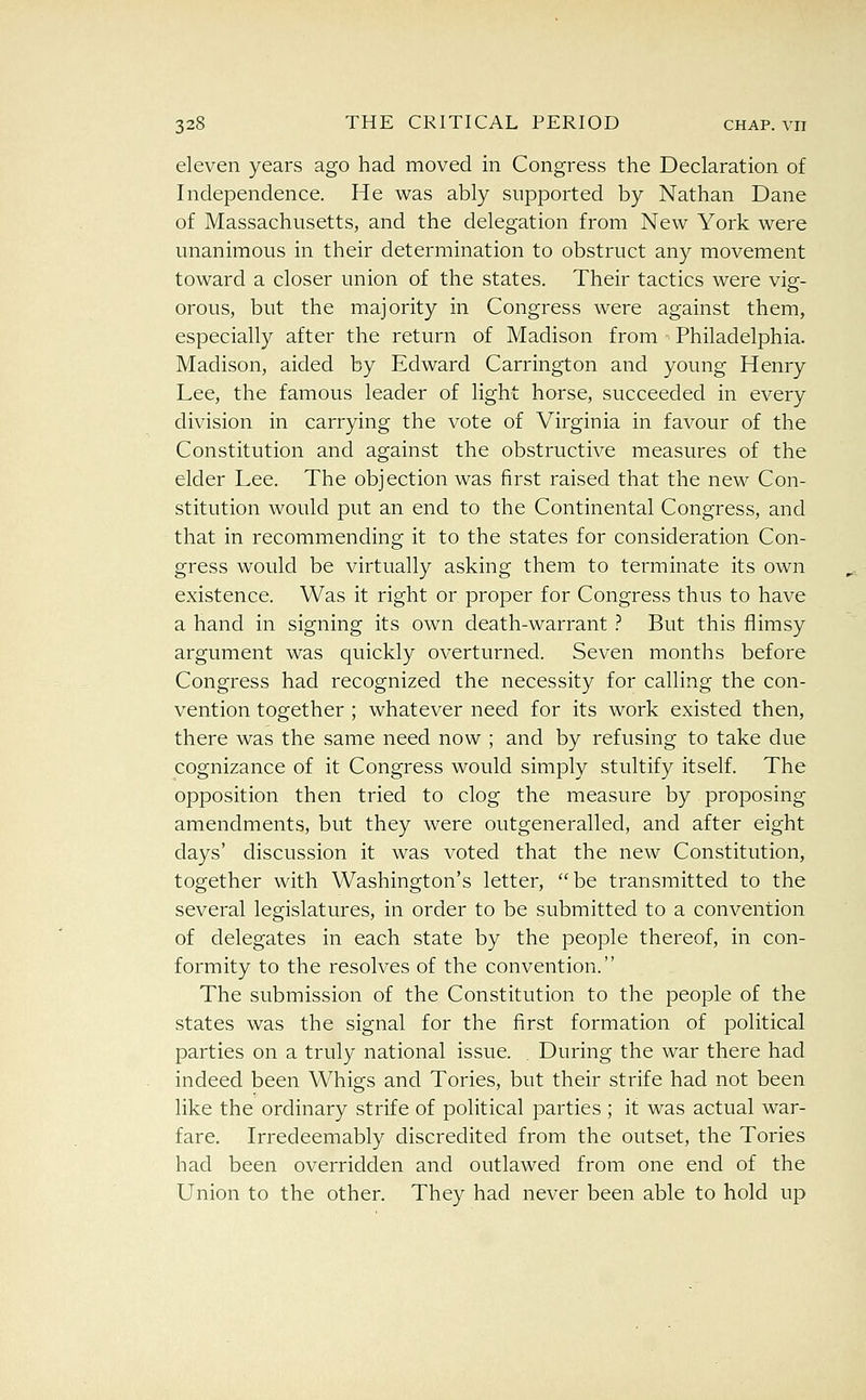 eleven years ago had moved in Congress the Declaration of Independence. He was ably supported by Nathan Dane of Massachusetts, and the delegation from New York were unanimous in their determination to obstruct any movement toward a closer union of the states. Their tactics were vig- orous, but the majority in Congress were against them, especially after the return of Madison from -■ Philadelphia. Madison, aided by Edward Carrington and young Henry Lee, the famous leader of light horse, succeeded in every division in carrying the vote of Virginia in favour of the Constitution and against the obstructive measures of the elder Lee. The objection was first raised that the new Con- stitution would put an end to the Continental Congress, and that in recommending it to the states for consideration Con- gress would be virtually asking them to terminate its own existence. Was it right or proper for Congress thus to have a hand in signing its own death-warrant .'' But this flimsy argument was quickly overturned. Seven months before Congress had recognized the necessity for calling the con- vention together ; whatever need for its work existed then, there was the same need now ; and by refusing to take due cognizance of it Congress would simply stultify itself. The opposition then tried to clog the measure by proposing amendments, but they were outgeneralled, and after eight days' discussion it was voted that the new Constitution, together with Washington's letter, be transmitted to the several legislatures, in order to be submitted to a convention of delegates in each state by the people thereof, in con- formity to the resolves of the convention. The submission of the Constitution to the people of the states was the signal for the first formation of political parties on a truly national issue. During the war there had indeed been Whigs and Tories, but their strife had not been like the ordinary strife of political parties ; it was actual war- fare. Irredeemably discredited from the outset, the Tories had been overridden and outlawed from one end of the Union to the other. They had never been able to hold up