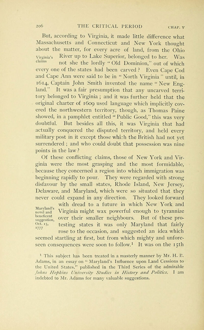 But, according to Virginia, it made little difference what Massachusetts and Connecticut and New York thought about the matter, for every acre of land, from the Ohio Virginia's Rivcr up to Lake Superior, belonged to her. Was claims j^Q^ gj^g ^Yie lordly  Old Dominion, out of which every one of the states had been carved ? Even Cape Cod and Cape Ann were said to be in  North Virginia  until, in 1614, Captain John Smith invented the name New Eng- land. It was a fair presumption that any uncarved terri- tory belonged to Virginia ; and it was further held that the original charter of 1609 used language which implicitly cov- ered the northwestern territory, though, as Thomas Paine showed, in a pamphlet entitled  Public Good, this was very doubtful. But besides all this, it was Virginia that had actually conquered the disputed territory, and held every military post in it except those which the British had not yet surrendered ; and who could doubt that possession was nine points in the law ? Of these conflicting claims, those of New York and Vir- ginia were the most grasping and the most formidable, because they concerned a region into which immigration was beginning rapidly to pour. They were regarded with strong disfavour by the small states, Rhode Island, New Jersey, Delaware, and Maryland, which were so situated that they never could expand in any direction. They looked forward with dread to a future in which New York and novdand^ Virginia might wax powerful enough to tyrannize suggest^n, o'^^r their smaller neighbours. But of these pro- Oct. 15, testing states it was only Maryland that fairly rose to the occasion, and suggested an idea which seemed startling at first, but from which mighty and unfore- seen consequences were soon to follow.^ It was on the 15th ^ This subject has been treated in a masterly manner by Mr. H. E. Adams, in an essay on  Maryland's Influence upon Land Cessions to the United States, published in the Third Series of the admirable Johns Hopkins University Studies in History and Politics. I am indebted to Mr. Adams for many valuable suggestions.