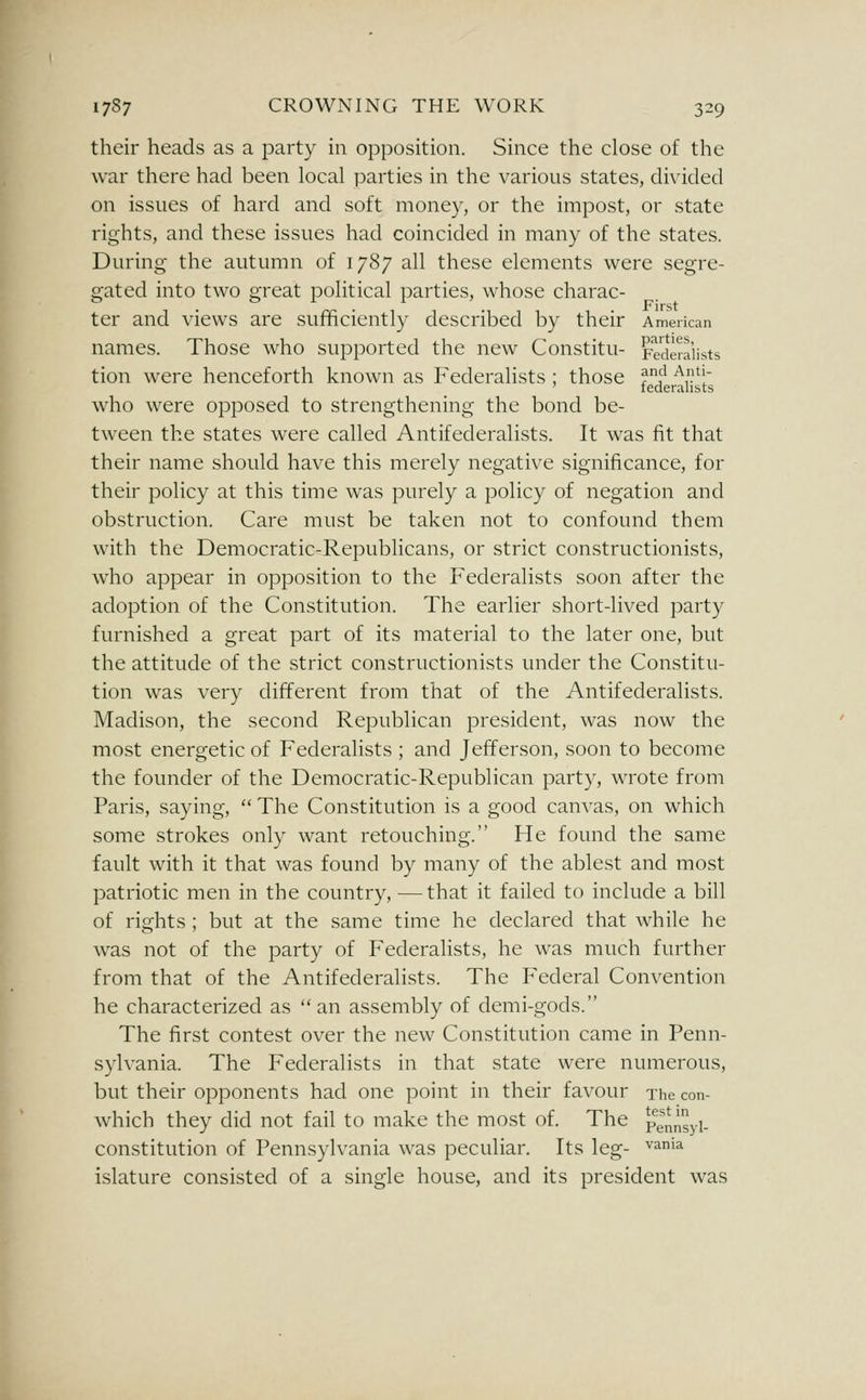 their heads as a party in opposition. Since the close of the war there had been local parties in the various states, divided on issues of hard and soft money, or the impost, or state rights, and these issues had coincided in many of the states. During- the autumn of 1787 all these elements were segre- gated into two great political parties, whose charac- ter and views are sufficiently described by their American names. Those who supported the new Constitu- Federalists tion were henceforth known as Federalists ; those ?i^ ^,'1 ' lederalists who were opposed to strengthening the bond be- tween the states were called Antifederalists. It was fit that their name should have this merely negative significance, for their policy at this time was purely a policy of negation and obstruction. Care must be taken not to confound them with the Democratic-Republicans, or strict constructionists, who appear in opposition to the Federalists soon after the adoption of the Constitution. The earlier short-lived party furnished a great part of its material to the later one, but the attitude of the strict constructionists under the Constitu- tion was very different from that of the Antifederalists. Madison, the second Republican president, was now the most energetic of Federalists ; and Jefferson, soon to become the founder of the Democratic-Republican party, wrote from Paris, saying,  The Constitution is a good canvas, on which some strokes only want retouching. He found the same fault with it that was found by many of the ablest and most patriotic men in the country, —that it failed to include a bill of rights; but at the same time he declared that while he was not of the party of Federalists, he was much further from that of the Antifederalists. The P'ederal Convention he characterized as  an assembly of demi-gods. The first contest over the new Constitution came in Penn- sylvania. The Federalists in that state were numerous, but their opponents had one point in their favour The con- which they did not fail to make the most of. The pennyi. constitution of Pennsylvania was peculiar. Its leg- '^^'^ islature consisted of a single house, and its president was