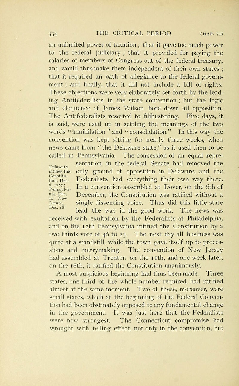 an unlimited power of taxation ; that it gave too much power to the federal judiciary ; that it provided for paying the salaries of members of Congress out of the federal treasury, and would thus make them independent of their own states ; that it required an oath of allegiance to the federal govern- ■ ment ; and finally, that it did not include a bill of rights. These objections were very elaborately set forth by the lead- ing Antifederalists in the state convention ; but the logic and eloquence of James Wilson bore down all opposition. The Antifederalists resorted to filibustering. Five days, it is said, were used up in settling the meanings of the two words annihilation  and  consolidation. In this way the convention was kept sitting for nearly three weeks, when news came from the Delaware state, as it used then to be called in Pennsylvania. The concession of an equal repre- ^ , sentation in the federal Senate had removed the Delaware ratifies the only ground of opposition in Delaware, and the tion, Dec. Federalists had everything their own way there. Penntyiva- ^^^ ^ Convention assembled at Dover, on the 6th of nia, Dec. December, the Constitution was ratified without a 12 ; ]\ew _ Jersey, single disscnting voice. Thus did this little state lead the way in the good work. The news was received with exultation by the Federalists at Philadelphia, and on the I2th Pennsylvania ratified the Constitution by a two thirds vote of 46 to 23. The next day all business was quite at a standstill, while the town gave itself up to proces- sions and merrymaking. The convention of New Jersey had assembled at Trenton on the nth, and one week later, on the 18th, it ratified the Constitution unanimously. A most auspicious beginning had thus been made. Three states, one third of the whole number required, had ratified almost at the same moment. Two of these, moreover, were small states, which at the beginning of the Federal Conven- tion had been obstinately opposed to any fundamental change in the government. It was just here that the Federalists were now strongest. The Connecticut compromise had wrought with telling effect, not only in the convention, but