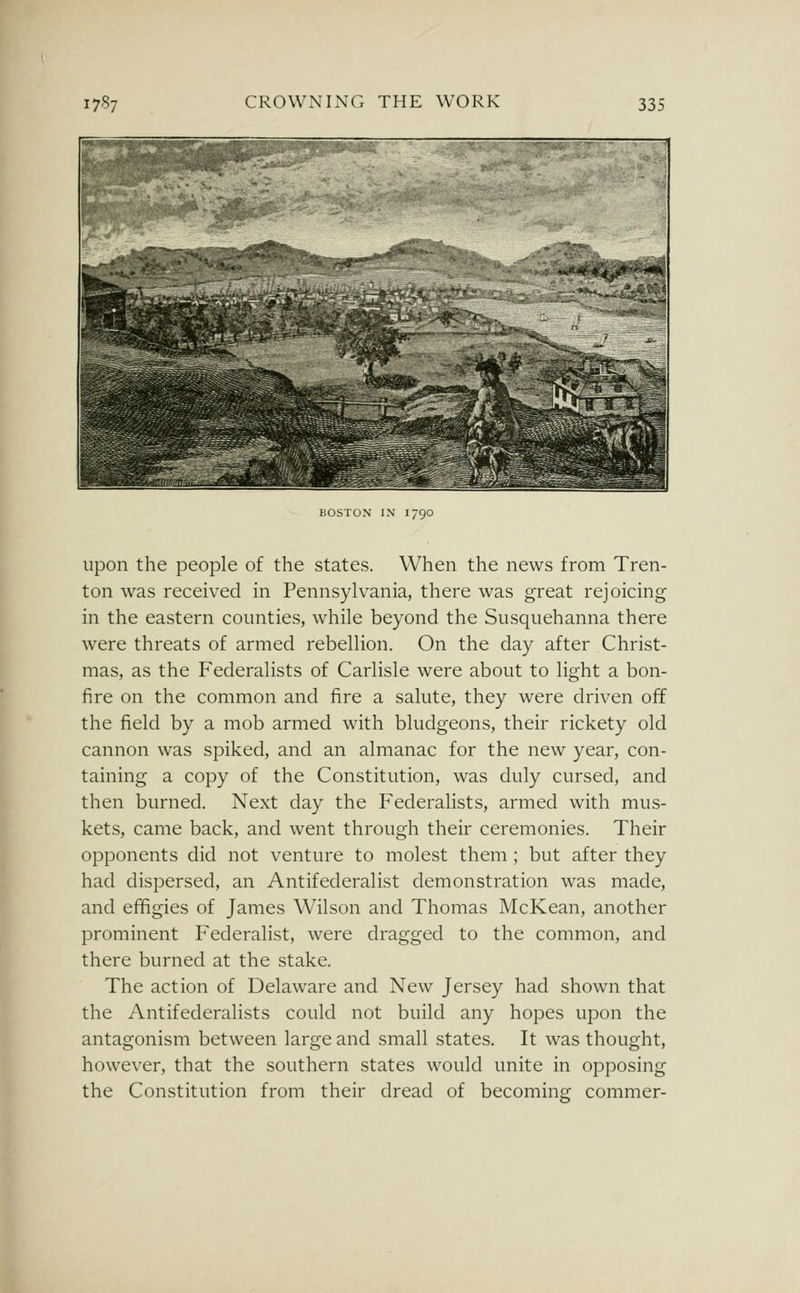 BOSTON IN 1790 upon the people of the states. When the news from Tren- ton was received in Pennsylvania, there was great rejoicing in the eastern counties, while beyond the Susquehanna there were threats of armed rebellion. On the day after Christ- mas, as the Federalists of Carlisle were about to light a bon- fire on the common and fire a salute, they were driven off the field by a mob armed with bludgeons, their rickety old cannon was spiked, and an almanac for the new year, con- taining a copy of the Constitution, was duly cursed, and then burned. Next day the Federalists, armed with mus- kets, came back, and went through their ceremonies. Their opponents did not venture to molest them ; but after they had dispersed, an Antifederalist demonstration was made, and efifigies of James Wilson and Thomas McKean, another prominent Federalist, were dragged to the common, and there burned at the stake. The action of Delaware and New Jersey had shown that the Antifederalists could not build any hopes upon the antagonism between large and small states. It was thought, however, that the southern states would unite in opposing the Constitution from their dread of becoming commer-