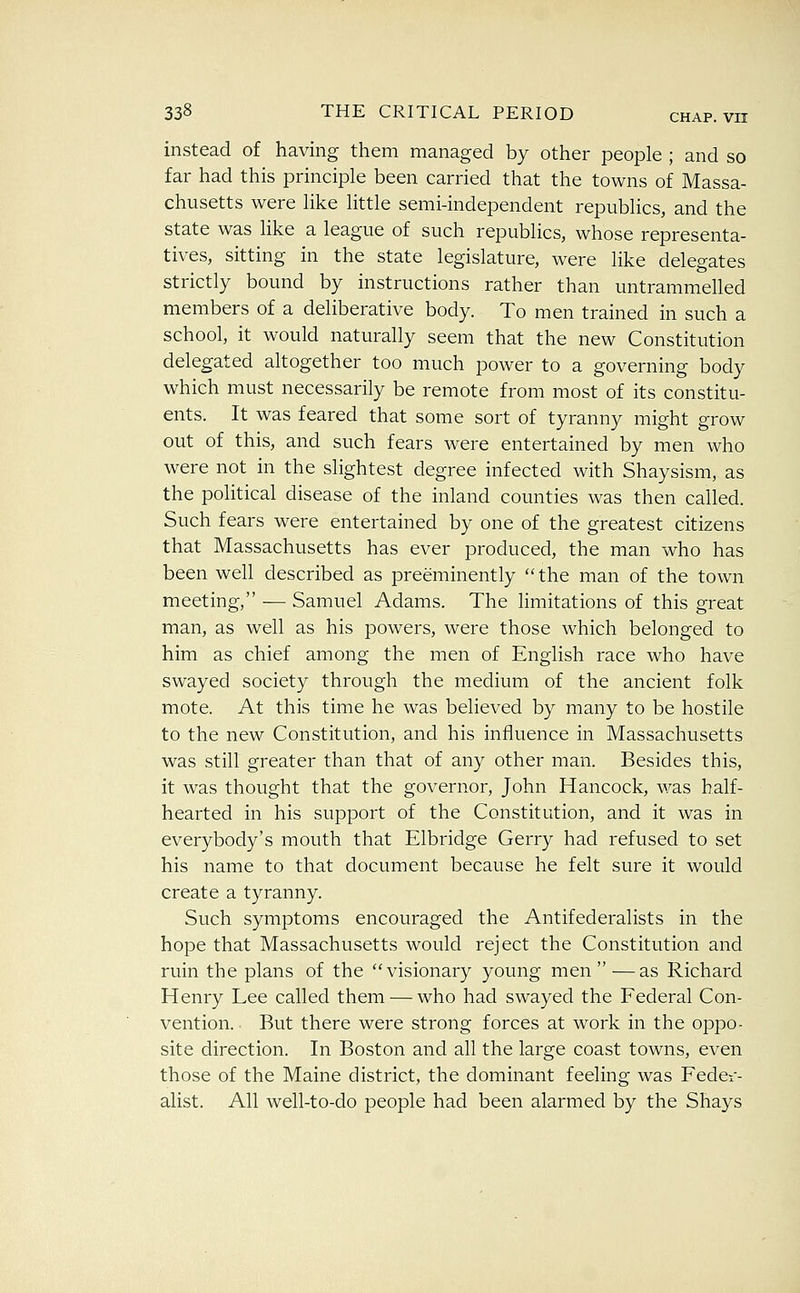 instead of having them managed by other people ; and so far had this principle been carried that the towns of Massa- chusetts were like little semi-independent republics, and the state was like a league of such republics, whose representa- tives, sitting in the state legislature, were like delegates strictly bound by instructions rather than untrammelled members of a deliberative body. To men trained in such a school, it would naturally seem that the new Constitution delegated altogether too much power to a governing body which must necessarily be remote from most of its constitu- ents. It was feared that some sort of tyranny might grow out of this, and such fears were entertained by men who were not in the slightest degree infected with Shaysism, as the political disease of the inland counties was then called. Such fears were entertained by one of the greatest citizens that Massachusetts has ever produced, the man who has been well described as preeminently  the man of the town meeting, — Samuel Adams. The limitations of this great man, as well as his powers, were those which belonged to him as chief among the men of English race who have swayed society through the medium of the ancient folk mote. At this time he was believed by many to be hostile to the new Constitution, and his influence in Massachusetts was still greater than that of any other man. Besides this, it was thought that the governor, John Hancock, was half- hearted in his support of the Constitution, and it was in everybody's mouth that Elbridge Gerry had refused to set his name to that document because he felt sure it would create a tyranny. Such symptoms encouraged the Antifederalists in the hope that Massachusetts would reject the Constitution and ruin the plans of the ''visionary young men—as Richard Henry Lee called them — who had swayed the Federal Con- vention. But there were strong forces at work in the oppo- site direction. In Boston and all the large coast towns, even those of the Maine district, the dominant feeling was Fedei- alist. All well-to-do people had been alarmed by the Shays