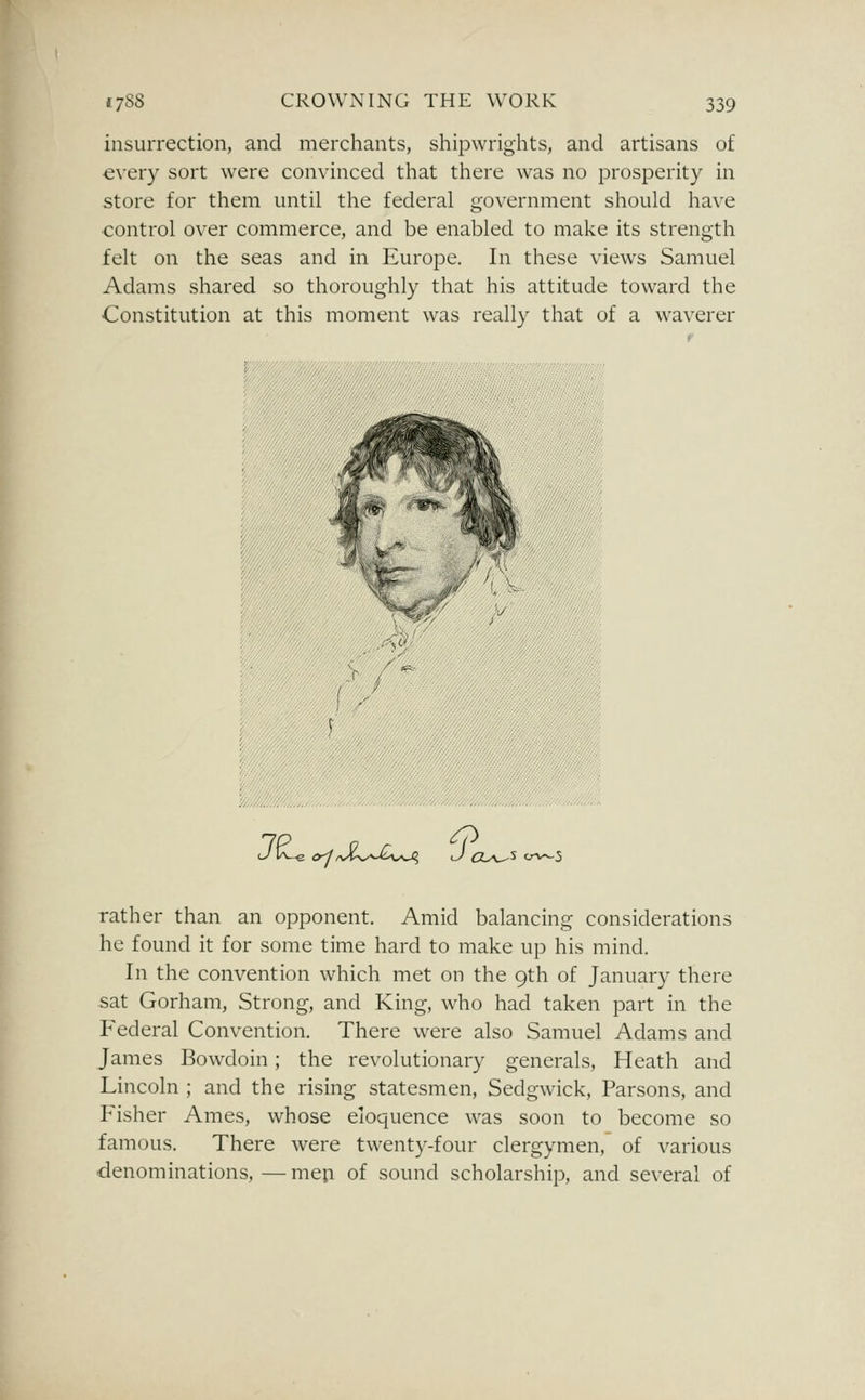 insurrection, and merchants, shipwrights, and artisans of every sort were convinced that there was no prosperity in store for them until the federal government should have control over commerce, and be enabled to make its strength felt on the seas and in Europe. In these views Samuel Adams shared so thoroughly that his attitude toward the Constitution at this moment was really that of a waverer (^K_e o^/vi-^^^v^O? l/ rather than an opponent. Amid balancing considerations he found it for some time hard to make up his mind. In the convention which met on the 9th of January there sat Gorham, Strong, and King, who had taken part in the Federal Convention. There were also Samuel Adams and James Bowdoin; the revolutionary generals. Heath and Lincoln ; and the rising statesmen, Sedgwick, Parsons, and Fisher Ames, whose eloquence was soon to become so famous. There were twenty-four clergymen, of various denominations,—mep of sound scholarship, and several of