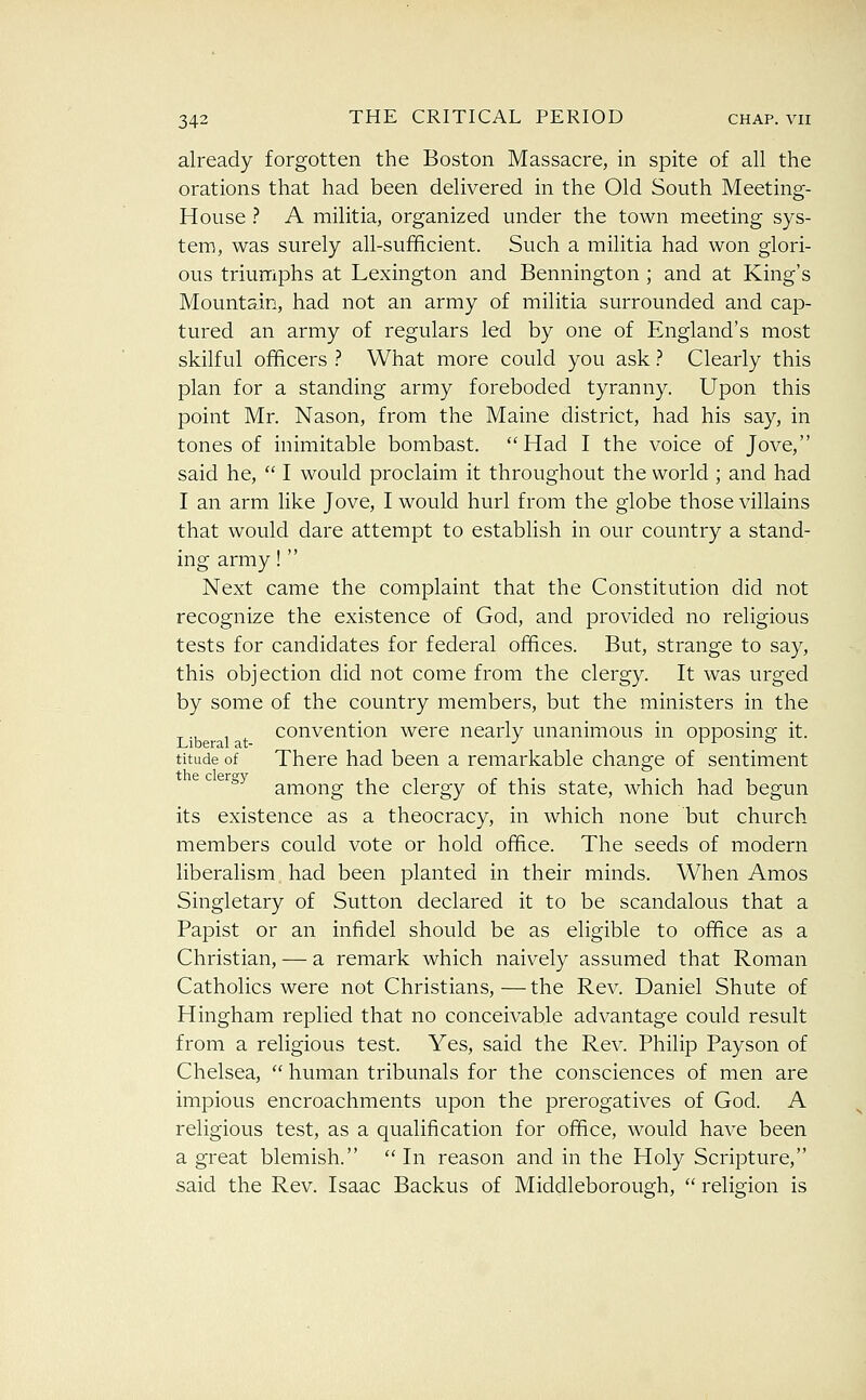 already forgotten the Boston Massacre, in spite of all the orations that had been delivered in the Old South Meeting- House ? A militia, organized under the town meeting sys- tem, was surely all-sufficient. Such a militia had won glori- ous triumphs at Lexington and Bennington ; and at King's Mountain, had not an army of militia surrounded and cap- tured an army of regulars led by one of England's most skilful officers .'' What more could you ask.'' Clearly this plan for a standing army foreboded tyranny. Upon this point Mr. Nason, from the Maine district, had his say, in tones of inimitable bombast. Had I the voice of Jove, said he,  I would proclaim it throughout the world ; and had I an arm like Jove, I would hurl from the globe those villains that would dare attempt to establish in our country a stand- ing army!  Next came the complaint that the Constitution did not recognize the existence of God, and provided no religious tests for candidates for federal offices. But, strange to say, this objection did not come from the clergy. It was urged by some of the country members, but the ministers in the convention were nearly unanimous in opposing it. titude of There had been a remarkable change of sentiment ^^^ among the clergy of this state, which had begun its existence as a theocracy, in which none but church members could vote or hold office. The seeds of modern liberalism had been planted in their minds. When Amos Singletary of Sutton declared it to be scandalous that a Papist or an infidel should be as eligible to office as a Christian, — a remark which naively assumed that Roman Catholics were not Christians, — the Rev. Daniel Shute of Hingham replied that no conceivable advantage could result from a religious test. Yes, said the Rev. Philip Payson of Chelsea,  human tribunals for the consciences of men are impious encroachments upon the prerogatives of God. A religious test, as a qualification for office, would have been a great blemish. In reason and in the Holy Scripture, said the Rev. Isaac Backus of Middleborough,  religion is