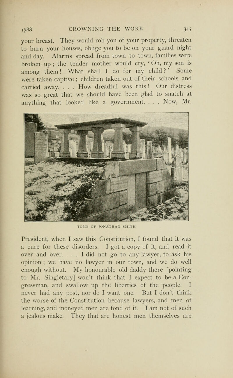your breast. They would rob you of your property, threaten to burn your houses, oblige you to be on your guard night and day. Alarms spread from town to town, families were broken up ; the tender mother would cry, ' Oh, my son is among them! What shall I do for my child.? ' Some were taken captive ; children taken out of their schools and carried away. . . . How dreadful was this ! Our distress was so great that we should have been glad to snatch at anything that looked like a government. . . . Now, Mr. TOMB OF JONATHAN SMITH President, when I saw this Constitution, I found that it was a cure for these disorders. I got a copy of it, and read it over and over. ... I did not go to any lawyer, to ask his opinion ; we have no lawyer in our town, and we do well enough without. My honourable old daddy there [pointing to Mr. Singletary] won't think that I expect to be a Con- gressman, and swallow up the liberties of the people. I never had any post, nor do I want one. But I don't think the worse of the Constitution because lawyers, and men of learning, and moneyed men are fond of it. I am not of such a jealous make. They that are honest men themselves are