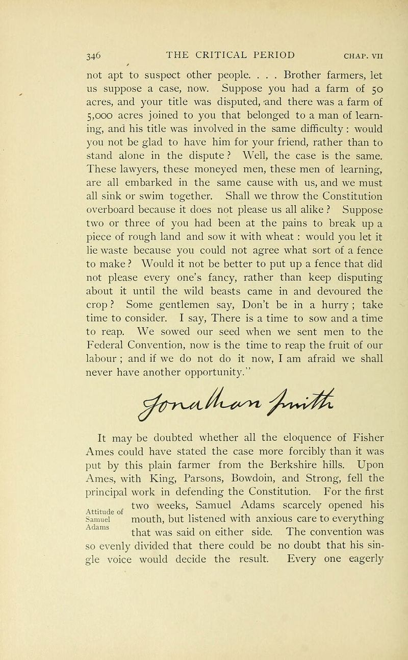 not apt to suspect other people. . . . Brother farmers, let us suppose a case, now. Suppose you had a farm of 50 acres, and your title was disputed, 'and there was a farm of 5,000 acres joined to you that belonged to a man of learn- ing, and his title was involved in the same difficulty : would you not be glad to have him for your friend, rather than to stand alone in the dispute .-* Well, the case is the same. These lawyers, these moneyed men, these men of learning, are all embarked in the same cause with us, and we must all sink or swim together. Shall we throw the Constitution overboard because it does not please us all alike .'' Suppose two or three of you had been at the pains to break up a piece of rough land and sow it with wheat : would you let it lie waste because you could not agree what sort of a fence to make ? Would it not be better to put up a fence that did not please every one's fancy, rather than keep disputing about it until the wild beasts came in and devoured the crop ? Some gentlemen say. Don't be in a hurry ; take time to consider. I say, There is a time to sow and a time to reap. We sowed our seed when we sent men to the Federal Convention, now is the time to reap the fruit of our labour; and if we do not do it now, I am afraid we shall never have another opportunity. It may be doubted whether all the eloquence of Fisher Ames could have stated the case more forcibly than it was put by this plain farmer from the Berkshire hills. Upon Ames, with King, Parsons, Bowdoin, and Strong, fell the principal work in defending the Constitution. For the first two weeks, Samuel Adams scarcely opened his Attitude of , , ,. 1.1 . J r- Samuel mouth, but listened with anxious care to everything ^^^ that was said on either side. The convention was so evenly divided that there could be no doubt that his sin- gle voice would decide the result. Every one eagerly