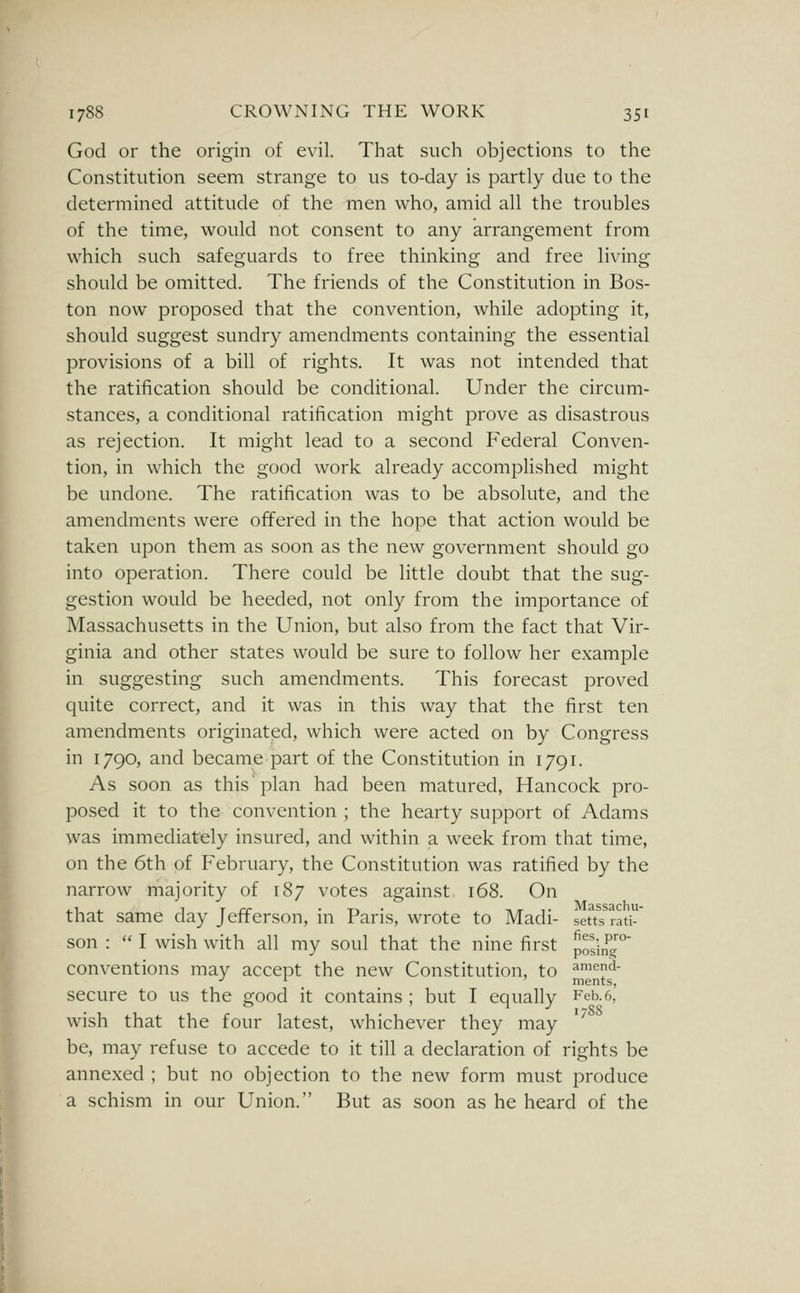 God or the origin of evil. That such objections to the Constitution seem strange to us to-day is partly due to the determined attitude of the men who, amid all the troubles of the time, would not consent to any arrangement from which such safeguards to free thinking and free living should be omitted. The friends of the Constitution in Bos- ton now proposed that the convention, while adopting it, should suggest sundry amendments containing the essential provisions of a bill of rights. It was not intended that the ratification should be conditional. Under the circum- stances, a conditional ratification might prove as disastrous as rejection. It might lead to a second Federal Conven- tion, in which the good work already accomplished might be undone. The ratification was to be absolute, and the amendments were offered in the hope that action would be taken upon them as soon as the new government should go into operation. There could be little doubt that the sug- gestion would be heeded, not only from the importance of Massachusetts in the Union, but also from the fact that Vir- ginia and other states would be sure to follow her example in suggesting such amendments. This forecast proved quite correct, and it was in this way that the first ten amendments originatjsd, which were acted on by Congress in 1790, and became part of the Constitution in 1791. As soon as this'plan had been matured, Hancock pro- posed it to the convention ; the hearty support of Adams was immediately insured, and within a week from that time, on the 6th of February, the Constitution was ratified by the narrow majority of 187 votes against 168. On that same day Jefferson, in Paris, wrote to Madi- sem rati-' son :  I wish with all my soul that the nine first Josin^^'° conventions may accept the new Constitution, to ^^I'l^' secure to us the good it contains ; but I equally Feb.6,' wish that the four latest, whichever they may '^ be, may refuse to accede to it till a declaration of rights be annexed ; but no objection to the new form must produce a schism in our Union. But as soon as he heard of the