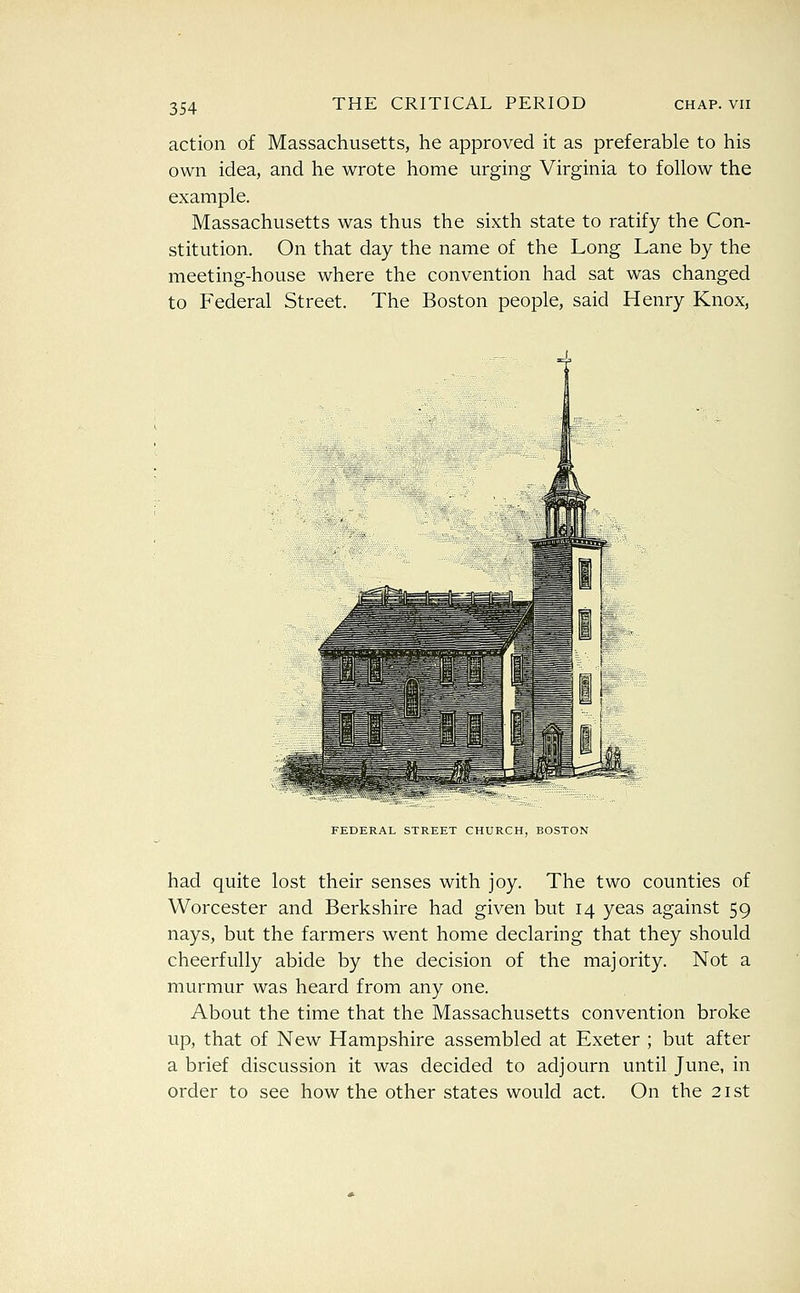 action of Massachusetts, he approved it as preferable to his own idea, and he wrote home urging Virginia to follow the example. Massachusetts was thus the sixth state to ratify the Con- stitution. On that day the name of the Long Lane by the meeting-house where the convention had sat was changed to Federal Street. The Boston people, said Henry Knox, FEDERAL STREET CHURCH, BOSTON had quite lost their senses with joy. The two counties of Worcester and Berkshire had given but 14 yeas against 59 nays, but the farmers went home declaring that they should cheerfully abide by the decision of the majority. Not a murmur was heard from any one. About the time that the Massachusetts convention broke up, that of New Hampshire assembled at Exeter ; but after a brief discussion it was decided to adjourn until June, in order to see how the other states would act. On the 21st