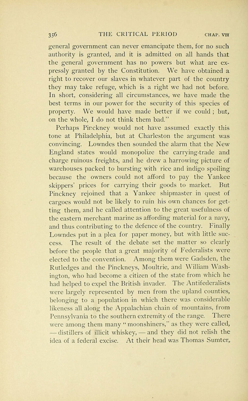 general government can never emancipate them, for no such authority is granted, and it is admitted on all hands that the general government has no powers but what are ex- pressly granted by the Constitution. We have obtained a right to recover our slaves in whatever part of the country they may take refuge, which is a right we had not before. In short, considering all circumstances, we have made the best terms in our power for the security of this species of property. We would have made better if we could ; but^ on the whole, I do not think them bad. Perhaps Pinckney would not have assumed exactly this tone at Philadelphia, but at Charleston the argument was convincing. Lowndes then sounded the alarm that the New England states would monopolize the carrying-trade and charge ruinous freights, and he drew a harrowing picture of warehouses packed to bursting with rice and indigo spoiling because the owners could not afford to pay the Yankee skippers' prices for carrying their goods to market. But Pinckney rejoined that a Yankee shipmaster in quest of cargoes would not be likely to ruin his own chances for get- ting them, and he called attention to the great usefulness of the eastern merchant marine as affording material for a navy, and thus contributing to the defence of the country. Finally Lowndes put in a plea for paper money, but with little suc- cess. The result of the debate set the matter so clearly before the people that a great majority of Federalists were elected to the convention. Among them were Gadsden, the Rutledges and the Pinckneys, Moultrie, and William Wash- ing-ton, who had become a citizen of the state from which he had helped to expel the British invader. The Antifederalists were largely represented by men from the upland counties, belonging to a population in which there was considerable likeness all along the Appalachian chain of mountains, from Pennsylvania to the southern extremity of the range. There were among them many moonshiners, as they were called, — distillers of illicit whiskey, — and they did not relish the idea of a federal excise. At their head was Thomas Sumter,.