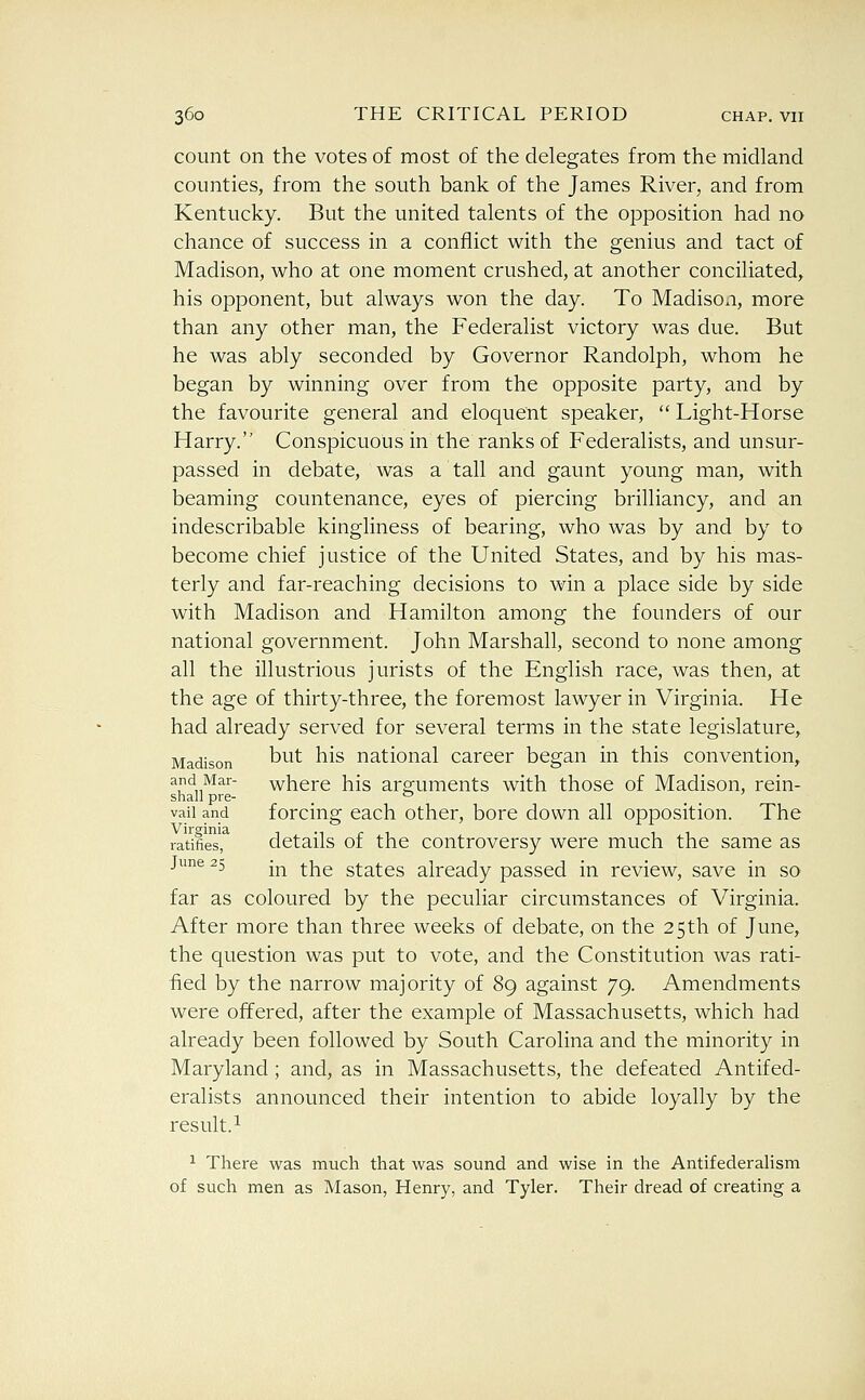 count on the votes of most of the delegates from the midland counties, from the south bank of the James River, and from Kentucky. But the united talents of the opposition had no chance of success in a conflict with the genius and tact of Madison, who at one moment crushed, at another conciliated, his opponent, but always won the day. To Madison, more than any other man, the Federalist victory was due. But he was ably seconded by Governor Randolph, whom he began by winning over from the opposite party, and by the favourite general and eloquent speaker,  Light-Horse Harry. Conspicuous in the ranks of Federalists, and unsur- passed in debate, was a tall and gaunt young man, with beaming countenance, eyes of piercing brilliancy, and an indescribable kingliness of bearing, who was by and by to become chief justice of the United States, and by his mas- terly and far-reaching decisions to win a place side by side with Madison and Hamilton among the founders of our national government. John Marshall, second to none among all the illustrious jurists of the English race, was then, at the age of thirty-three, the foremost lawyer in Virginia. He had already served for several terms in the state legislature, Madison ^^^^ ^^^ national career began in this convention, and Mar- where his arguments with those of Madison, rein- shall pre- '^ vail and forcing cach other, bore down all opposition. The ratifies', details of the controversy were much the same as June 25 -^ ^j^g states already passed in review, save in so far as coloured by the peculiar circumstances of Virginia. After more than three weeks of debate, on the 25th of June, the question was put to vote, and the Constitution was rati- fied by the narrow majority of 89 against 79. Amendments were offered, after the example of Massachusetts, which had already been followed by South Carolina and the minority in Maryland; and, as in Massachusetts, the defeated Antifed- eralists announced their intention to abide loyally by the result.! ^ There was much that was sound and wise in the Antifederahsm of such men as Mason, Henry, and Tyler. Their dread of creating a