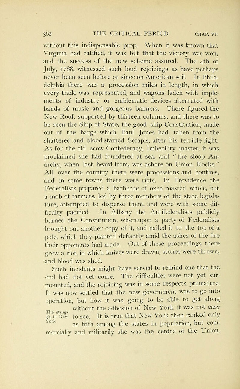 without this indispensable prop. When it was known that Virginia had ratified, it was felt that the victory was won, and the success of the new scheme assured. The 4th of July, 1788, witnessed such loud rejoicings as have perhaps never been seen before or since on American soil. In Phila- delphia there was a procession miles in length, in which every trade was represented, and wagons laden with imple- ments of industry or emblematic devices alternated with bands of music and gorgeous banners. There figured the New Roof, supported by thirteen columns, and there was to be seen the Ship of State, the good ship Constitution, made out of the barge which Paul Jones had taken from the shattered and blood-stained Serapis, after his terrible fight. As for the old scow Confederacy, Imbecility master, it was proclaimed she had foundered at sea, and  the sloop An- archy, when last heard from, was ashore on Union Rocks. All over the country there were processions and bonfires, and in some towns there were riots. In Providence the Federalists prepared a barbecue of oxen roasted whole, but a mob of farmers, led by three members of the state legisla- ture, attempted to disperse them, and were with some dif- ficulty pacified. In Albany the Antifederalists publicly burned the Constitution, whereupon a party of Federalists brought out another copy of it, and nailed it to the top of a pole, which they planted defiantly amid the ashes of the fire their opponents had made. Out of these proceedings there grew a riot, in which knives were drawn, stones were thrown, and blood was shed. Such incidents might have served to remind one that the end had not yet come. The difficulties were not yet sur- mounted, and the rejoicing was in some respects premature. It was now settled that the new government was to go into operation, but how it was going to be able to get along without the adhesion of New York it was not easy gie^ New to scc. It is truc that New York then ranked only ^^ as fifth among the states in population, but com- mercially and militarily she was the centre of the Union.