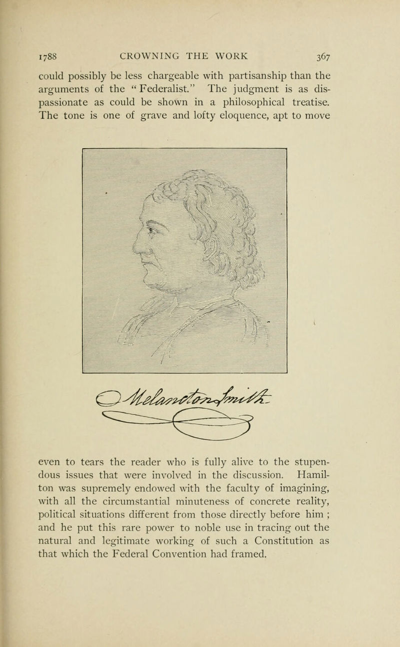 could possibly be less chargeable with partisanship than the arguments of the Federalist. The judgment is as dis- passionate as could be shown in a philosophical treatise. The tone is one of grave and lofty eloquence, apt to move O^^^^^^^^^^-y^^^^^ even to tears the reader who is fully alive to the stupen- dous issues that were involved in the discussion. Hamil- ton was supremely endowed with the faculty of imagining, with all the circumstantial minuteness of concrete reality, political situations different from those directly before him ; and he put this rare power to noble use in tracing out the natural and legitimate working of such a Constitution as that which the Federal Convention had framed.