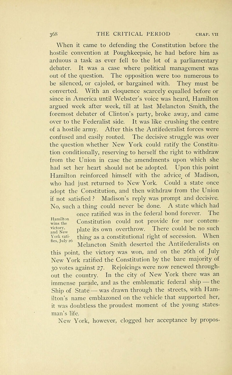 When it came to defending the Constitution before the hostile convention at Poughkeepsie, he had before him as arduous a task as ever fell to the lot of a parliamentary debater. It was a case where political management was out of the question. The opposition were too numerous to be silenced, or cajoled, or bargained with. They must be converted. With an eloquence scarcely equalled before or since in America until Webster's voice was heard, Hamilton argued week after week, till at last Melancton Smith, the foremost debater of Clinton's party, broke away, and came over to the Federalist side. It was like crushing the centre of a hostile army. After this the Antifederalist forces were confused and easily routed. The decisive struggle was over the question whether New York could ratify the Constitu- tion conditionally, reserving to herself the right to withdraw from the Union in case the amendments upon which she had set her heart should not be adopted. Upon this point Hamilton reinforced himself with the advice of Madison, who had just returned to New York. Could a state once adopt the Constitution, and then withdraw from the Union if not satisfied ? Madison's reply was prompt and decisive. No, such a thing could never be done. A state which had once ratified was in the federal bond forever. The wfnTthr Constitution could not provide for nor contem- InSew Pl^^^ i^^ ^^^ overthrow. There could be no such York rati- thing as a constitutional right of secession. When es,juy2 jyjg^^^^^Q^ Smith deserted the Antifederalists on this point, the victory was won, and on the 26th of July New York ratified the Constitution by the bare majority of 30 votes against 27. Rejoicings were now renewed through- out the country. In the city of New York there was an immense parade, and as the emblematic federal ship — the Ship of State — was drawn through the streets, with Ham- ilton's name emblazoned on the vehicle that supported her, it was doubtless the proudest moment of the young states- man's life. New York, however, clogged her acceptance by propos-