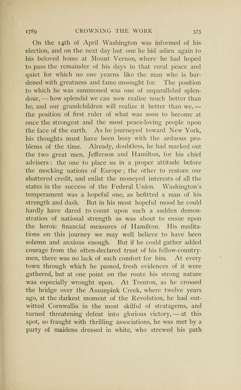 On the 14th of April Washington was informed of his election, and on the next day but one he bid adieu again to his beloved home at Mount Vernon, where he had hoped to pass the remainder of his days in that rural peace and quiet for which no one yearns like the man who is bur- dened with greatness and fame unsought for. The position to which he was summoned was one of unparalleled splen- dour, — how splendid we can now realize much better than he, and our grandchildren will realize it better than we, — the position of first ruler of what was soon to become at once the strongest and the most peace-loving people upon the face of the earth. As he journeyed toward New York, his thoughts must have been busy with the arduous pro- blems of the time. Already, doubtless, he had marked out the two great men, Jefferson and Hamilton, for his chief advisers : the one to place us in a proper attitude before the mocking nations of Europe ; the other to restore our shattered credit, and enlist the moneyed interests of all the states in the success of the Federal Union. Washington's temperament was a hopeful one, as befitted a man of his strength and dash. But in his most hopeful mood he could hardly have dared to count upon such a sudden demon- stration of national strength as was about to ensue upon the heroic financial measures of Hamilton. His medita- tions on this journey we may well believe to have been solemn and anxious enough. But if he could gather added courage from the often-declared trust of his fellow-country- men, there was no lack of such comfort for him. At every town through which he passed, fresh evidences of it were gathered, but at one point on the route his strong nature was especially wrought upon. At Trenton, as he crossed the bridge over the Assunpink Creek, where twelve years ago, at the darkest moment of the Revolution, he had out- witted Cornwallis in the most skilful of stratagems, and turned threatening defeat into glorious victory, — at this spot, so fraught with thrilling associations, he was met by a party of maidens dressed in white, who strewed his path