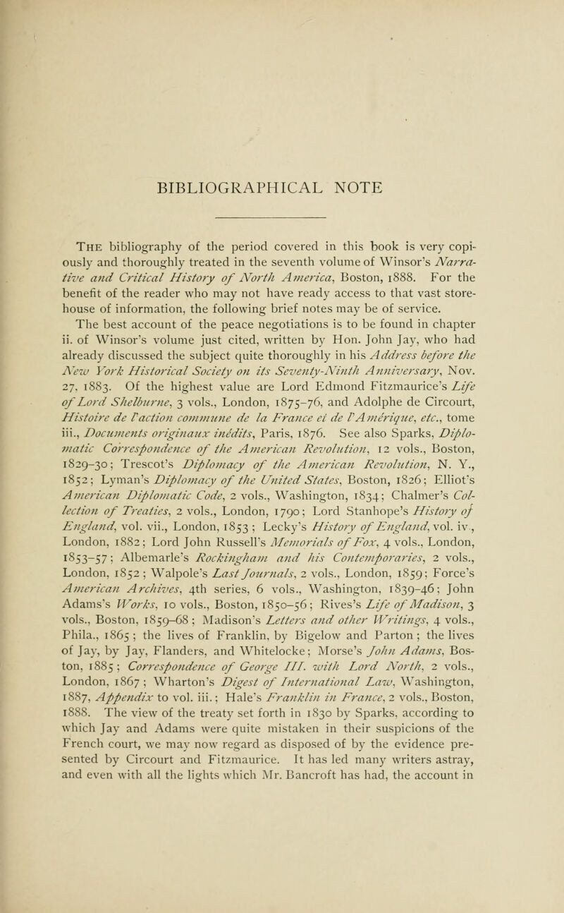 The bibliography of the period covered in this book is very copi- ously and thoroughly treated in the seventh volume of Winsor's Narra- tive and Critical Histo?y of North America, Boston, 1888. For the benefit of the reader who may not have ready access to that vast store- house of information, the following brief notes may be of service. The best account of the peace negotiations is to be found in chapter ii. of Winsor's volume just cited, written by Hon. John Jay, who had already discussed the subject quite thoroughly in his Address before the A^czu York Historical Society on its Seventy-Ninth Aiiniversary, Nov. 27. 1883. Of the highest value are Lord Edmond Fitzmaurice's Life of Lord Shelburne, 3 vols., London, 1875-76, and Adolphe de Circourt, Histoire de Paction cotmmine de la France ei de PAnierique, etc., tome iii., Docunients originanx inedits, Paris, 1876. See also Sparks, Diplo- Diatic Corresponde7ice of tlie American Revolution, 12 vols., Boston, 1829-30; Trescot's Diplomacy of the American Revohition, N. Y., 1852; 'Lymz.n'?, Diplomacy of the United States, Boston, 1826; Elliot's Aj/ierican Diplomatic Code, 2 vols., Washington, 1834; Chalmer's Col- lection of Treaties, 2 vols., London, 1790; Lord Stanhope's History oj England, vol. vii., London, 1853 ; Lecky's History of Englajid,\o\. iv, London, 1882; Lord John Russell's Memorials of Fox, 4 vols., London, 1853-57; Albemarle's Rockingham and his Contemporaries, 2 vols., London, 1852 ; Walpole's Last four nals, 2 vols., London, 1859; Force's American Archives, 4th series, 6 vols., Washington, 1839-46; John Adams's Works, 10 vols., Boston, 1850-56; Rives's Life of Madison, 3 vols., Boston, 1859-68 ; Madison's Letters and other Writings, 4 vols., Phila., 1865; the lives of Franklin, by Bigelow and Parton; the lives of Jay, by Jay, Flanders, and Whitelocke; Morse's fohn Adams, Bos- ton, 1885; Correspondefice of George HI. with Lord North, 2 vols., London, 1867; Wharton's Digest of International Law, Washington, 1S87, Appendix to vol. iii.; Hale's Franklin in France, 2 vols., Boston, 188S. The view of the treaty set forth in 1830 by Sparks, according to which Jay and Adams were quite mistaken in their suspicions of the French court, we may now regard as disposed of by the evidence pre- sented by Circourt and Fitzmaurice. It has led many writers astray, and even with all the lights which Mr. Bancroft has had, the account in