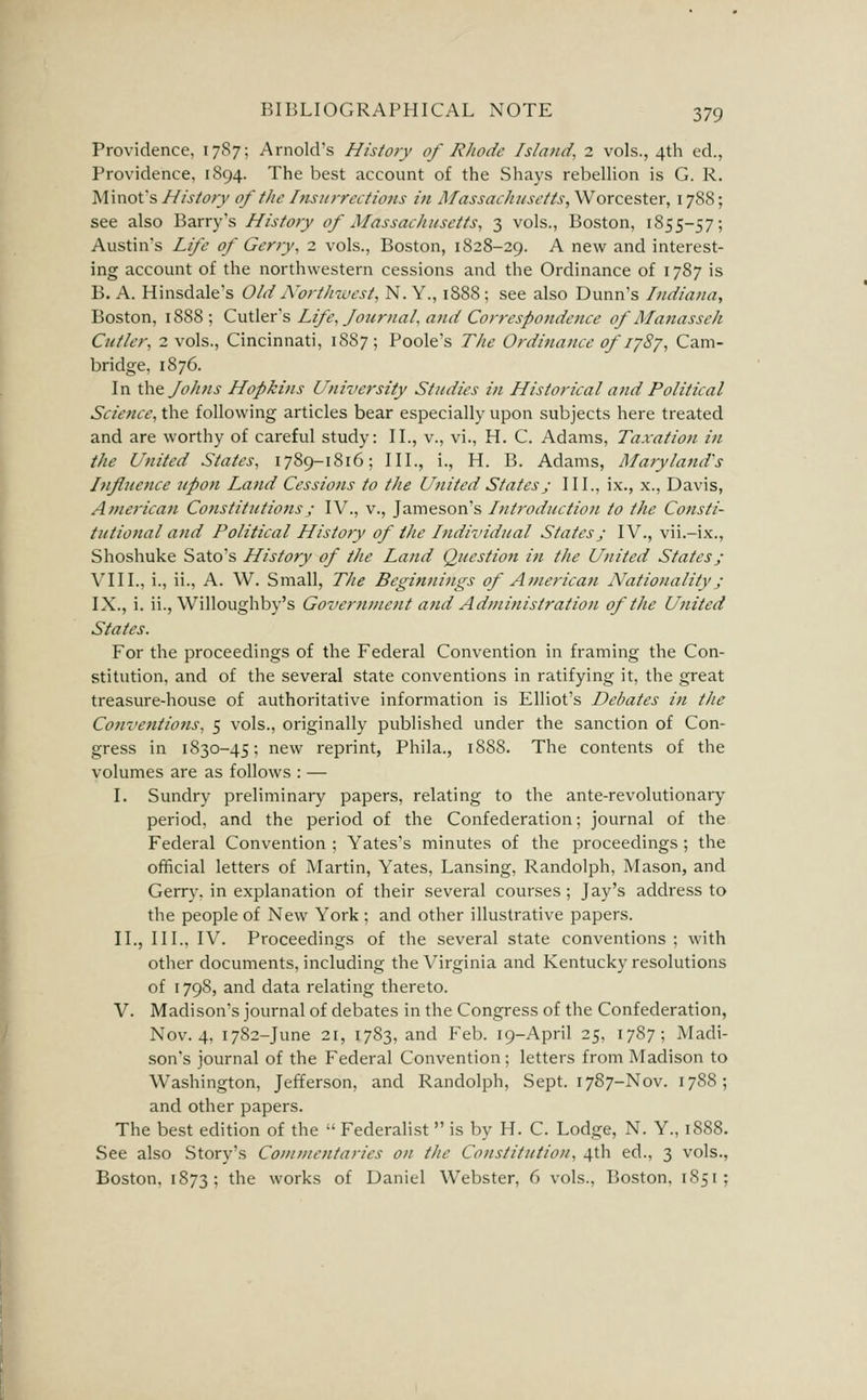 Providence, 1787; Arnold's History of Rhode Island, 2 vols., 4th ed., Providence, 1894. The best account of the Shays rebellion is G. R. Minofs History of the Insitrrcctions in MassacJiusctts, Worcester, 178S; see also Barry's History of Massachusetts, 3 vols., Boston, 1855-57; Austin's Life of Gerry, 2 vols., Boston, 1828-29. A new and interest- ing account of the northwestern cessions and the Ordinance of 1787 is B. A. Hinsdale's Old A'orthwest, N. Y., 1888; see also Dunn's Indiana, Boston, 1888; Cvii\&x''s Life, Journal, atid Correspondence of Manasseh Cutler, 2 vols., Cincinnati, 1887; Poole's The Ordinance of lySj, Cam- bridge, 1876. In \\\t Johns Hopkins University Studies in Historical and Political Science, the following articles bear especially upon subjects here treated and are worthy of careful study: II., v., vi., H. C. Adams, Taxation in the United States, 1789-1816; III., i., H. B. Adams, Maryland's Influence upon Land Cessiotis to the United States j III., ix., x., Davis, American Constitutions; IV., v., Jameson's hitroduction to the Consti- tutional atid Political History of the Individual States; IV., vii.-ix., Shoshuke Sato's History of the Land Question in the United States; VIII., i., ii., A. W. Small, The Beginnings of American Nationality j IX., i. ii., Willoughby's Government and Administration of tJie United States. For the proceedings of the Federal Convention in framing the Con- stitution, and of the several state conventions in ratifying it, the great treasure-house of authoritative information is Elliot's Debates in the Conventions, 5 vols., originally published under the sanction of Con- gress in 1830-45; new reprint, Phila., 1888. The contents of the volumes are as follows : — I. Sundry preliminary papers, relating to the ante-revolutionary period, and the period of the Confederation; journal of the Federal Convention ; Yates's minutes of the proceedings ; the official letters of Martin, Yates, Lansing, Randolph, Mason, and Gerry, in explanation of their several courses; Jay's address to the people of New York ; and other illustrative papers. II., III., IV. Proceedings of the several state conventions ; with other documents, including the Virginia and Kentucky resolutions of 1798, and data relating thereto. V. Madison's journal of debates in the Congress of the Confederation, Nov. 4, 1782-June 21, 1783, and Feb. 19-April 25, 1787; Madi- son's journal of the Federal Convention; letters from Madison to Washington, Jefferson, and Randolph, Sept. 1787-Nov. 1788; and other papers. The best edition of the  Federalist  is by H. C. Lodge, N. Y., 1888. See also Story's Commentaries on the Constitution, 4th ed., 3 vols., Boston, 1873; the works of Daniel Webster, 6 vols., Boston, 1851;