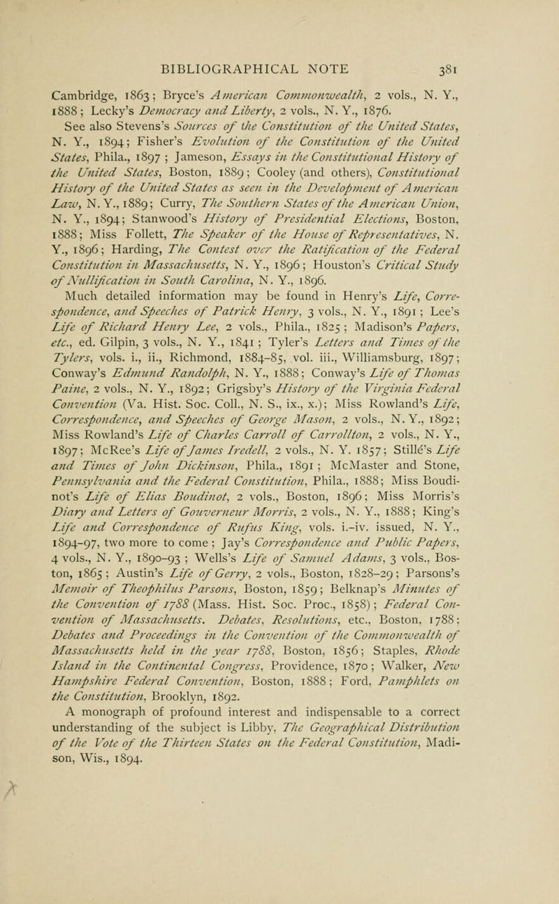 Cambridge, 1863; Bryce's American Commonwealth^ 2 vols., N. Y., 18S8 ; Lecky's Democracy and Liberty, 2 vols., N. Y., 1876. See also Stevens's Soinxes of the Constitution of the United States, N. Y., 1894; Fisher's Evohition of the Constitution of the United States, Phila., 1897 ; Jameson, Essays in the Co)istittitio)ial History of the United States, Boston, 1889; Cooley (and others), Constitutional History of the United States as seen in the Development of American Law, N. Y,, 1889; Curry, The Southern States of the American Union, N. Y., 1894; Stanwood's History of Presidential Elections, Boston, 1888; Miss Follett, The Speaker of the House of Representatives, N. Y., 1896; Harding, The Contest over the Ratification of the Federal Constitution in Massachusetts, N. Y., 1896; Houston's Critical Study of Nullification in South Carolina, N. Y., 1896. Much detailed information may be found in Henry's Life, Corre- spondence, and Speeches of Patrick Henry, 3 vols., N. Y., 1891 ; Lee's Life of Richard Henry Lee, 2 vols., Phila., 1825 ; Madison's Papers, etc., ed. Gilpin, 3 vols., N, Y., 1841 ; Tyler's Letters and Times of the Tylers, vols, i., ii., Richmond, 1884-85, vol. iii., Williamsburg, 1897; Conway's Edmund Randolph, N. Y., 1888; Conway's Life of Thomas Paine, 2 vols., N. Y., 1892; Grigsby's History of the Virginia Federal Convention (Va. Hist. Soc. Coll., N. S., ix., x.); Miss Rowland's Life, Correspondence, and Speeches of Geo?-ge Mason, 2 vols., N.Y., 1892; Miss Rowland's Life of Charles Carroll of Carrollton, 2 vols., N. Y., 1897; McRee's Life of fames Iredell, 2 vols., N. Y. 1857; Still^'s Life and Times of fohn Dickinson, Phila., 1891 ; McMaster and Stone, Pennsylvania and the Federal Constitution, Phila., 1888; Miss Boudi- not's Life of Elias Boudinot, 2 vols., Boston, 1896; Miss Morris's Diary and Letters of Gouverneur Morris, 2 vols., N. Y., 1888; King's Life and Correspondence of Rufus King, vols, i.-iv. issued, N. Y., 1894-97, two more to come ; Jay's Correspondence and Public Papers, 4 vols., N. Y., 1890-93 ; Wells's Life of Sanmel Adams, 3 vols., Bos- ton, 1865; Austin's Life of Gerry, 2 vols., Boston, 1828-29; Parsons's Memoir of Theophilus Parsons, Boston, 1859; Belknap's Minutes of the Convention of iy88 {Ma?,s. Hist. Soc. Proc, 1858); Federal Con- vention of Massaclucsetts. Debates, Resolutions, etc., Boston, 1788; Debates and Proceedings in the Convention of the Commonwealth of Massachusetts held in the year 1788, Boston, 1856; Staples, Rhode Island in the Continental Congress, Providence, 1870; Walker, New Hampshire Federal Convention, Boston, 1888; Ford, Pamphlets on the Constitutiojt, Brooklyn, 1892. A monograph of profound interest and indispensable to a correct understanding of the subject is Libby, The Geographical Distribution of the Vote of the Thirteen States on the Federal Constitution, Madi- son, Wis., 1894.