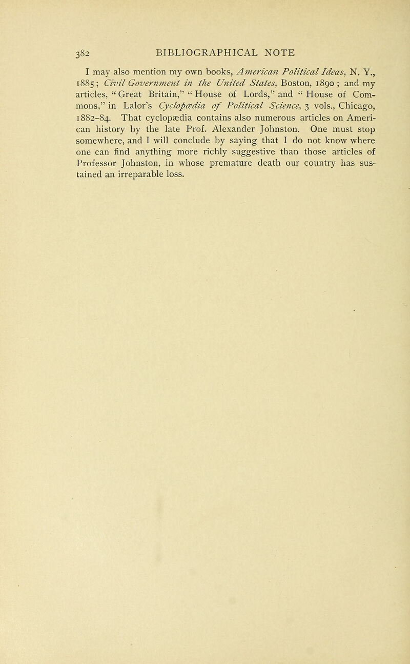 I may also mention my own books, American Political Ideas^ N, Y., 1885; Civil Government in the United States^ Boston, 1890; and my articles,  Great Britain,  House of Lords, and  House of Com- mons, in Lalor's Cyclopcedia of Political Science^ 3 vols., Chicago, 1882-84. That cyclopaedia contains also numerous articles on Ameri- can history by the late Prof. Alexander Johnston. One must stop somewhere, and I will conclude by saying that I do not know where one can find anything more richly suggestive than those articles of Professor Johnston, in whose premature death our country has sus- tained an irreparable loss.