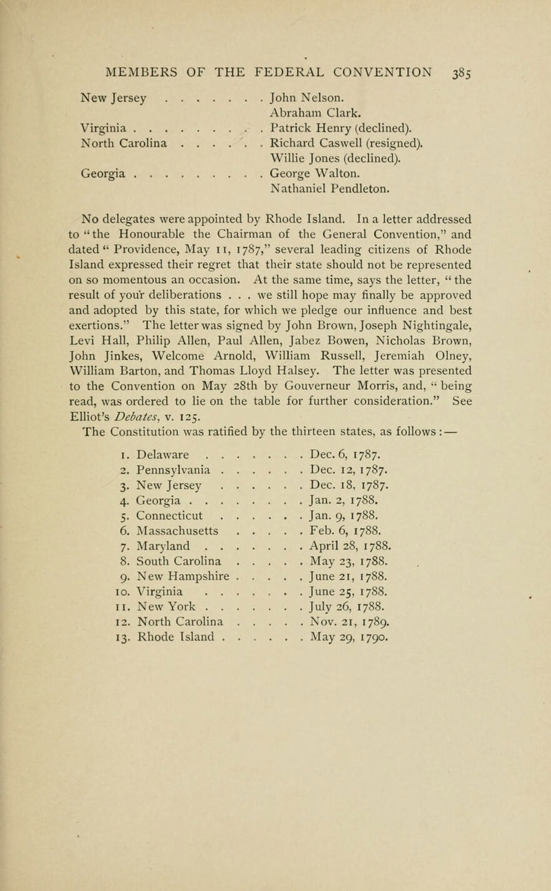 New Jersey John Nelson. Abraham Clark. Virginia Patrick Henry (declined). North Carolina Richard Caswell (resigned). Willie Jones (declined). Georgia George Walton. Nathaniel Pendleton. No delegates were appointed by Rhode Island. In a letter addressed to the Honourable the Chairman of the General Convention, and dated Providence, May 11, 17S7, several leading citizens of Rhode Island expressed their regret that their state should not be represented on so momentous an occasion. At the same time, says the letter,  the result of your deliberations ... we still hope may finally be approved and adopted by this state, for which we pledge our influence and best exertions. The letter was signed by John Brown, Joseph Nightingale, Levi Hall, Philip Allen, Paul Allen, Jabez Bowen, Nicholas Brown, John Jinkes, Welcome Arnold, William Russell, Jeremiah Olney, William Barton, and Thomas Lloyd Halsey. The letter was presented to the Convention on May 28th by Gouverneur Morris, and,  being read, was ordered to lie on the table for further consideration. See Elliot's Debates, v. 125. The Constitution was ratified by the thirteen states, as follows: — 1. Delaware ....... Dec. 6, 1787. 2. Pennsylvania Dec. 12, 1787. 3. New Jersey Dec. 18, 1787. 4. Georgia Jan. 2, 1788. 5. Connecticut Jan. 9, 1788. 6. Massachusetts Feb. 6, 1788. 7. Maryland April 28, 1788. 8. South CaroHna May 23, 1788. 9. New Hampshire June 21, 1788. 10. Virginia June 25, 1788. 11. New York July 26, 1788. 12. North Carolina Nov. 21, 1789. 13. Rhode Island May 29, 1790.