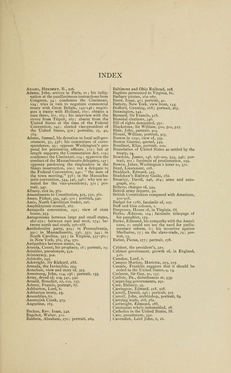 Adams, Herbert, B., 206. Adams, John, arrives in Paris, 21 ; his indig- nation at the pusillanimous instructions from Congress, 34 ; condemns the Cincinnati, 124; tries in vain to negotiate commercial treaty with Great Britain, 143-146; negoti- ates a treaty with Holland, 160; obtains a loan there, i6i, 162 ; his interview with the envoy from Tripoli, 167; absent from the United States at the time of the Federal Convention, 242 ; elected vice-president of the United States, 372; portraits, 23, 42, 163. Adams, Samuel, his devotion to local self-gov- ernment, 57, 338 ; his committees of corre- spondence, g5 : opposes Washington's pro- posal for pensioning officers, 112 ; but at length supports the Commutation Act, 119; condemns the Cincinnati, 124 ; approves the conduct of the Massachusetts delegates, 147 ; opposes pardoning the ringleaders in the Shays insurrection, 200 ; not a delegate to the Federal Convention, 242; the man of the town meeting, 33S; in the Massachu- setts convention, 344, 346, 348; why not se- lected for the vice-presidency, 371 ; por- trait, 347. Albany, riot in, 362. Amendments to Constitution, 323, 351, 361. Ames, Fisher, 339, 346, 371 ; portrait, 340. Amis, North Carolinian trader, 226. Amphiktyonic council, 267. Annapolis convention, 232 ; view of state house, 233. Antagonisms between large and small states, 262-272; between east and west, 274; be- tween north and south, 276-28S. Antifederalist party, 329; in Pennsylvania, 330; in Massachusetts, 336, 337, 344; in South Carolina, 357; in Virginia, 357-360; in New York, 362, 364, 370. Antipathies between states, 64. Aranda, Count, his prophecy, iS; portrait, ig. Aristides, pseudonym, 332. Aristocracy, 302. Aristotle, 242. Arkwright, Sir Richard, 28S» Armada, the Invincible, 253. Armchair, view and story of, 325. Armstrong, John, 114, 156; portrait, 155. Army, dread of, 109, 341, 342. Arnold, Benedict, 27, 112, 157. Asbury, Francis, portrait, 87. Ashburton, Lord, 6. Ashburton treaty, 25. Assemblies, 67. Assunpink Creek, 373. Augustine, 163. Backus, Rev. Isaac, 342. Bagehot, Walter, 311. Baldwin, Abraham, 270; portrait, 269. Baltimore and Ohio Railroad, 228. Baptises persecuted in Virginia, Si. Barbary pirates, 162-167. Barr^, Isaac, 40; portrait, 41. Battery, New York, view from, 145. Bedford, Gunning, 268; portrait, 267. Bennington, 342. Bernard, Sir Francis, 318. Biennial elections, 346. Bill of rights demanded, 351. Blackstone, Sir William, 310, 311, 317. Blair, John, portrait, 309. Blount, William, portrait, 303. Boston in 1790, view of, 335. Boston Gazette, quoted, 349. Boudinot, Elias, portrait, 100. Boundaries of United States as settled by the treaty, 24. Bowdoin, Jfames, 148, 196-201, 339, 346; por- trait, 201 ; facsimile of proclamation, 199. Bowen, Jabez, Washington's letter to, 370. Boyd, Lieutenant, 128. Braddock, Edward, 325. Bradshaw's Railway Guide, 1S2. Brearley, David, 246, 264; arms and auto- graph, 265. Bribery, charges of, 349. British army departs, 50. British Constitution compared with American, 310-318. Budget for 1786, facsimile of, 107. Buff and blue colours, i. Burgesses, House of, in Virginia, 68. Burke, /Edanus, 124 ; facsimile title-page of his pamphlet, 123. Burke, Edmund, his sympathy with the Ameri- cans, 2; could not see the need for parlia- mentary reform, 6; his invective against Shelburne, 17; on the slave-trade, 74; por- trat, 73. Butler, Pierce, 277; portrait, 278. Cabinet, the president's, 320. Cabinet government, growth of, in England, 316. Camden, Lord, 6. Campus ISIartius, Marietta, 223, 225. Canada, Franklin suggests that it should be ceded to the United States, 9, 15. Carleton, Sir Guy, 50, 137. Carlisle, Pa., disturbances at, 335. Carpet-bag governments, 291. Carr, Dabney, 95. Carrington, Edward, 218, 328. Carroll, Daniel, 246; portrait, 301. Carroll, John, archbishop, portrait, 89. Carrying trade, 168, 282. Cartwright, Edmund, 288. Catalonian rebels indemnified, 28. Catholics in the United States, 88. Cato, pseudonym, 332. Cavendish, Lord John, 6, 16.