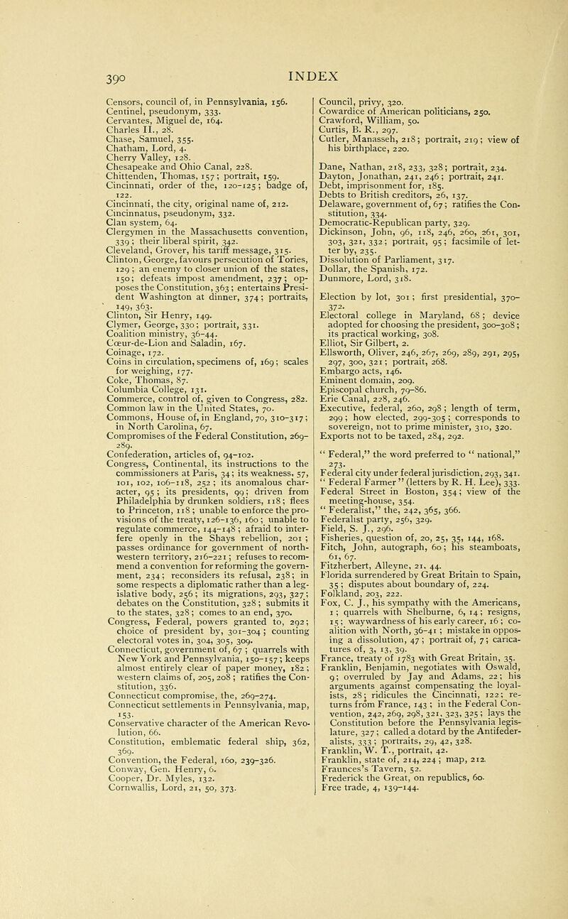 39° Censors, council of, in Pennsylvania, 156. Centinel, pseudonym, 333. Cervantes, Miguel de, 164. Charles II., 28. Chase, Samuel, 355. Chatham, Lord, 4. Cherry Valley, 128. Chesapeake and Ohio Canal, 228. Chittenden, Thomas, 157; portrait, 159. Cincinnati, order of the, 120-125; badge of, 122. Cincinnati, the city, original name of, 212. Cincinnatus, pseudonym, 332. Clan system, 64. Clergymen in the Massachusetts convention, 339 ; their liberal spirit, 342. Cleveland, Grover, his tariff message, sis- Clinton, George, favours persecution of Tories, i2g ; an enemy to closer union of the states, 150; defeats impost amendment, 237; op- poses the Constitution, 363 ; entertains Presi- dent Washington at dinner, 374; portraits, ■ 149, 363. Clinton, Sir Henry, 149. Clymer, George, 330; portrait, 331. Coalition ministry, 36-44. Coeur-de-Lion and Saladin, 167. Coinage, 172. Coins in circulation, specimens of, 169; scales for weighing, 177. Coke, Thomas, 87. Columbia College, 131. Commerce, control of, given to Congress, 282. Common law in the United States, 70. Commons, House of, in England, 70, 310-317; in North Carolina, 67. Compromises of the Federal Constitution, 269- 289. Confederation, articles of, 94-102. Congress, Continental, its instructions to the commissioners at Paris, 34; its weakness, 57, loi, 102, 106-118, 252 ; its anomalous char- acter, 95 ; its presidents, 99; driven from Philadelphia by drunken soldiers, 118; flees to Princeton, 118; unable to enforce the pro- visions of the treaty, 126-136, 160 ; unable to regulate commerce, 144-148 ; afraid to inter- fere openly in the Shays rebellion, 201 ; passes ordinance for government of north- western territory, 216-221; refuses to recom- mend a convention for reforming the govern- ment, 234; reconsiders its refusal, 238; in some respects a diplomatic rather than a leg- islative body, 256; its migrations, 293, 327; debates on the Constitution, 328 ; submits it to the states, 328; comes to an end, 370. Congress, Federal, powers granted to, 292; choice of president by, 301-304 ; counting electoral votes in, 304, 305, 309. Connecticut, government of, 67 ; quarrels with New York and Pennsylvania, 150-157; keeps almost entirely clear of paper money, 182; western claims of, 205, 208 ; ratifies the Con- stitution, 336. Connecticut compromise, the, 269-274. Connecticut settlements in Pennsylvania, map, '53- Conservative character of the American Revo- lution, 66. Constitution, emblematic federal ship, 362, 369- Convention, the Federal, 160, 239-326. Conway, Gen. Henry, 6. Cooper, Dr. Myles, 132. Cornwallis, Lord, 21, 50, 373. Council, privy, 320. Cowardice of American politicians, 250. Crawford, William, 50. Curtis, B. R., 297. Cutler,_Manasseh, 21S; portrait, 219; view of his birthplace, 220. Dane, Nathan, 218, 233, 328; portrait, 234. Dayton, Jonathan, 241, 246; portrait, 241. Debt, imprisonment for, 185. Debts to British creditors, 26, 137. Delaware, government of, 67; ratifies the Con- stitution, 334. Democratic-Republican party, 329. Dickinson, John, 96, 118, 246, 260, 261, 301, 303, 321, 332; portrait, 95; facsimile of let- ter by, 235. Dissolution of Parliament, 317. Dollar, the Spanish, 172. Dunmore, Lord, 318. Election by lot, 301; first presidential, 370- 372- Electoral college in Maryland, 68; device adopted for choosing the president, 300-308; its practical working, 308. Elliot, Sir Gilbert, 2. Ellsworth, Oliver, 246, 267, 269, 289, 291, 295, 297, 300, 321; portrait, 268. Embargo acts, 146. Eminent domain, 209. Episcopal church, 79-86. Erie Canal, 228, 246. Executive, federal, 260, 298 ; length of term, 299; how elected, 299-305 ; corresponds to sovereign, not to prime minister, 310, 320. Exports not to be taxed, 284, 292.  Federal, the word preferred to  national, ^73- Federal city under federal jurisdiction, 293, 341.  Federal Farmer  (letters by R. H. Lee), 333. Federal Street in Boston, 354; view of the meeting-house, 354.  Federalist, the, 242, 365, 366. Federalist party, 256, 329. Field, S. J., 296. Fisheries, question of, 20, 25, 35, 144, 168. Fitch, John, autograph, 60; his steamboats, 61, 67. Fitzherbert, Alleyne, 21, 44. Florida surrendered by Great Britain to Spain, 35 ; disputes about boundary of, 224. Folkjand, 203, 222. Fox, C. J., his sympathy with the Americans, I; quarrels with Shelburne, 6, 14; resigns, 15 ; waywardness of his early career, 16 ; co- alition with North, 36-41 ; mistake in oppos- ing a dissolution, 47; portrait of, 7; carica- tures of, 3, 13, 39. France, treaty of 1783 with Great Britain, 35. Franklin, Benjamin, negotiates with Oswald, 9; overrtded by Jay and Adams, 22; his arguments against compensating_ the loyal- ists, 28; ridicules the Cincinnati, 122; re- turns from France, 143 ; in the Federal Con- vention, 242, 269, 298, 321, 323, 325 ; lays the Constitution before the Pennsylvania legis- lature, 327 ; called a dotard by the Antifeder- alists, 333 ; portraits, 29, 42, 328. Franklin, W. T., portrait, 42. Franklin, state of, 214, 224 j map, 212. Fraunces's Tavern, 52. Frederick the Great, on republics, 60. Free trade, 4, 139-144.