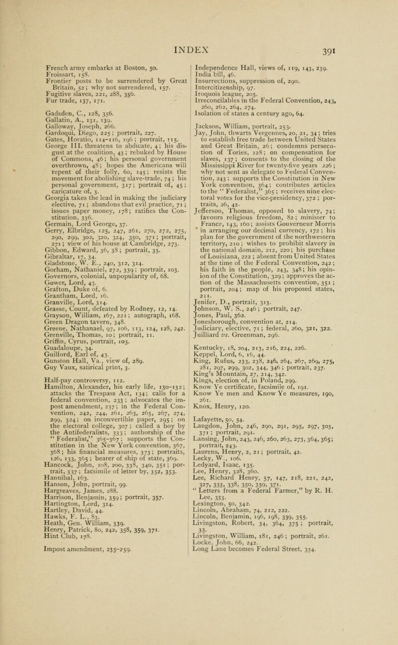 French army embarks at Boston, 50. Froissart, 15S. Frontier posts to be surrendered by Great Britain, 52; why not surrendered, 157. Fugitive slaves, 221, 2S8, 356. Fur trade, 137, 171. Gadsden, C, 128, 356. Gallatin, A., 131, 139. Galloway, Joseph, 266. Gardoqui, Diego, 225 ; portrait, 227. Gates, Horatio, 114-116, ig6 ; portrait, 115. George III. threatens to abdicate, 4; his dis- gust at the coalition, 43 ; rebuked by House of Commons, 46; his personal government overthrown, 48; hopes the Americans will repent of their folly, 60, 145; resists the movement for abolishing slave-trade, 74 ; his personal government, 317; portrait of, 45; caricature of, 3. Georgia takes the lead in making the judiciary elective, 71; abandons that evil practice, 71 ; issues paper money, 178; ratifies the Con- stitution, 336. Germain, Lord George, 37. Gerry, Elbridge, 125, 247, 261, 270, 272, 275, 290, 299, 302, 320, 324, 350, 371; portrait, 271; view of his house at Cambridge, 273. Gibbon, Edward, 36, 38 ; portrait, 35. Gibraltar, 17, 34. Gladstone, \V. E., 240, 312, 314. Gorham, Nathaniel, 272, 339; portrait, 103. Governors, colonial, unpopularity of, 68. Govver, Lord, 43. Grafton, Duke of, 6. Grantham, Lord, 16. Granville, Lord, 314. Grasse, Count, defeated by Rodney, 12, 14. Grayson, William, 167, 221; autograph, 168. Green Dragon tavern, 348. Greene, Nathanael, 97, 106, 113, 124, 128, 242. Grenville, Thomas, 10; portrait, 11. Griffin, Cyrus, portrait, 105. Guadaloupe, 34. Guilford, Earl of, 43. | Gunston Hall, Va., view of, 289. Guy Vaux, satirical print, 3. I Half-pay controversy, 112. Hamilton, Alexander, his early life, 130-132; attacks the Trespass Act, 134; calls for a federal convention, 233 ; advocates the im- post amendment, 237; in the Federal Con- vention, 242, 244, 261, 263, 265, 267, 274, 299, 324; on inconvertible paper, 295; on the electoral college, 307 ; called a boy by the Antifederalists, 333; authorship of the Federalist, 365-367: supports the Con- stitution in the New York convention, 367, 368; his financial measures, 373; portraits, 126, 133, 365 ; bearer of ship of state, 369. Hancock, John, loS, 200, 338, 340, 351; por- trait, 337 ; facsimile of letter by, 352, 353. Hannibal, 163. Hanson, John, portrait, 99. Hargreaves, James, 288. Harrison, Benjamin, 359; portrait, 357. Hartington, Lord, 314. Hartley, David, 44. Hawks, F. L., 83. Heath, Gen. William, 339. 1 Henry, Patrick, 80, 242, 358, 359, 371. Hint Club, 178. Impost amendment, 235-259. 1 Independence Hall, views of, 119, 143, 239. India bill, 46. Insurrections, suppression of, 290. Intercitizenship, 97. Iroquois league, 205. Irreconcilables in the Federal Convention, 243, 260, 262, 264, 274. Isolation of states a century ago, 64. Jackson, William, portrait, 253. Jay, John, thwarts Vergennes, 20, 21, 34; tries to establish free trade between United States and Great Britain, 26; condemns persecu- tion of Tories, 12S; on compensation for slaves, 137 ; consents to the closing of the Mississippi River for twenty-five years 226; why not sent as delegate to Federal Conven- tion, 243 ; supports the Constitution in New York convention, 364; contributes articles to the  Federalist, 365 ; receives nine elec- toral votes for the vice-presidency, 372 ; por- traits, 26, 42. Jefferson, Thomas, opposed to slavery, 74; favours religious freedom, 82 ; minister to France, 143, 160; assists Gouverneur Morris ' in arranging our decimal currency, 172 ; his plan for the government of the northwestern territory, 210; wishes to prohibit slavery in the national domain, 212, 220; his purchase of Louisiana, 222 ; absent from United States at the time of the Federal Convention, 242; his faith in the people, 243, 34S; his opin- ion of the Constitution, 329 ; approves the ac- tion of the Massachusetts convention, 351 ; portrait, 204; map of his proposed states, 211. Jenifer, D., portrait, 313. Johnson, W. S., 246; portrait, 247. Jones, Paul, 362. Jonesborough, convention at, 214. Judiciary, elective, 71; federal, 260, 321, 322. Juilliard vs. Greenman, 296. Kentucky, 18, 204, 213, 216, 224, 226. Keppel, Lord, 6, 16, 44. King, Rufus, 233, 238, 246, 264, 267, 269, 275, 281, 297, 299, 302, 344, 346; portrait, 237. King's Mountain, 27, 214, 342. Kings, election of, in Poland, 299. Know Ye certificate, facsimile of, 191. Know Ye men and Know Ye measures, 190, 261. Knox, Henry, 120. Lafayette, 50, 54. Langdon, John, 246, 290, 291, 29s, 297, 303, 371 ; portrait, 291. Lansing, John, 243, 246, 260, 263, 273, 364, 365; portrait, 243. Laurens, Henry, 2, 21; portrait, 42. Lecky, W., 106. Ledyard, Isaac, 135. Lee, Henry, 328, 360. Lee, Richard Henry, 57, 147, 218, 221, 242, 327. 333. 338, 350. 359, 37'-  Letters from a federal Farmer, by R. H. Lee, 333. Lexington, 50, 342. Lincoln, Abraham, 74, 212, 222. Lincoln, Benjamin, 196, ig8, 339, 355. Livingston, Robert, 34, 364, 375 ; portrait, .33- Livingston, William, 181, 246; portrait, 261. Locke, John, 66, 242. Long Lane becomes Federal Street, 354.