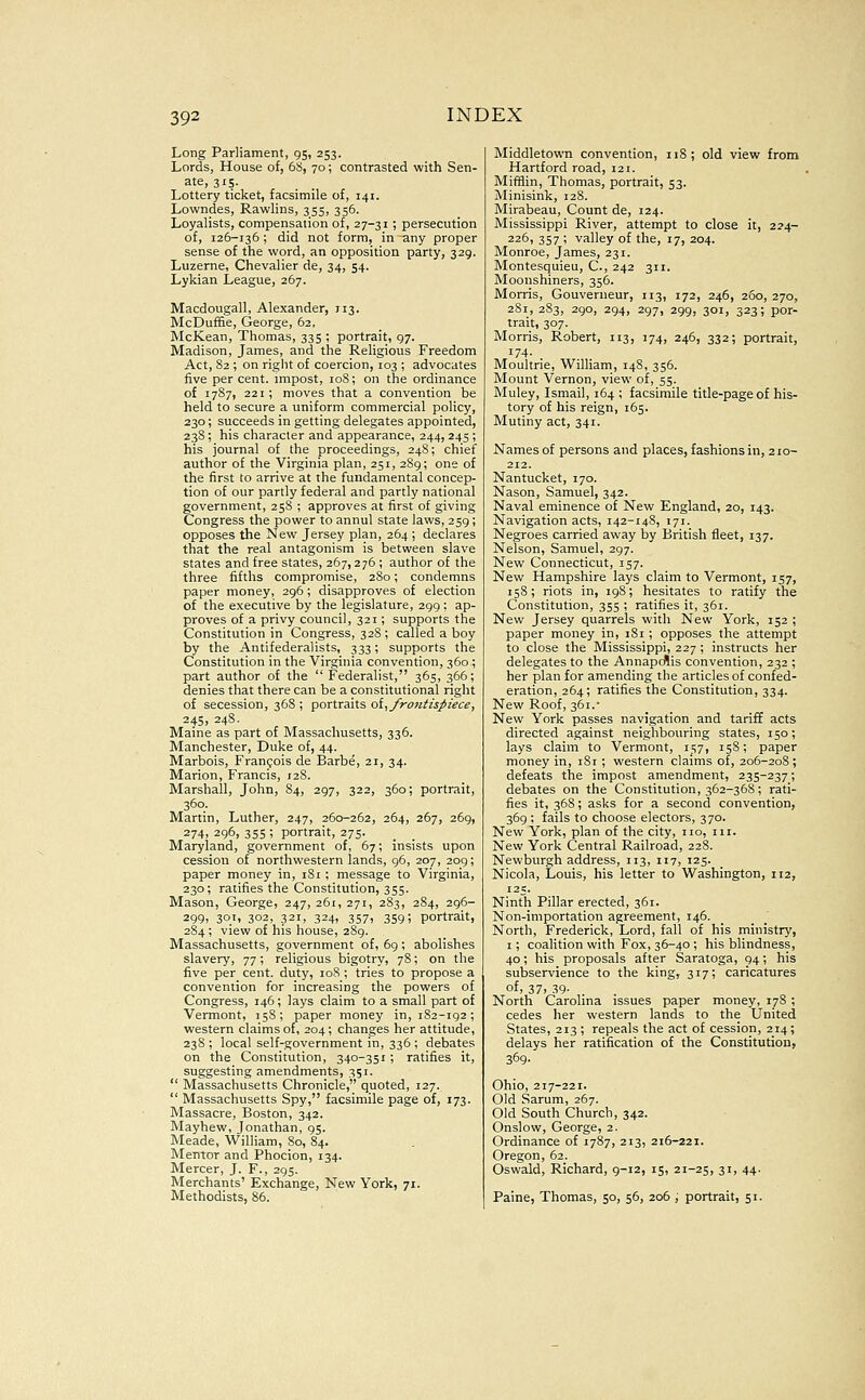 Long Parliament, 95, 253. Lords, House of, 68, 70; contrasted with Sen- ate, 315. Lottery ticlcet, facsimile of, 141. Lowndes, Rawlins, 355, 356. Loyalists, compensation of, 27-31 ; persecution of, 126-136 ; did not form, in any proper sense of the word, an opposition party, 329. Luzerne, Chevalier de, 34, 54. Lykian League, 267. Macdougall, Alexander, 113. McDuffie, George, 62, McKean, Thomas, 335 ; portrait, 97. Madison, James, and the Religious Freedom Act, 82; on right of coercion, 103 ; advocates five per cent, impost, 108; on the ordinance of 1787, 221 ; moves that a convention be held to secure a uniform commercial policy, 230; succeeds in getting delegates appointed, 238; his character and appearance, 244, 245 ; his journal of the proceedings, 248; chief author of the Virginia plan, 251, 289; one of the first to arrive at the fundamental concep- tion of our partly federal and partly national government, 25S ; approves at first of giving Congress the power to annul state laws, 259 ; opposes the New Jersey plan, 264 ; declares that the real antagonism is between slave states and free states, 267,276 ; author of the three fifths compromise, 280; condemns paper money, 296; disapproves of election of the executive by the legislature, 299 ; ap- proves of a privy council, 321; supports the Constitution in Congress, 32S ; called a boy by the Antifederalists, 333; supports the Constitution in the Virginia convention, 360 ; part author of the Federalist, 365, 366; denies that there can be a constitutional right of secession, 368 ; portraits oi^ frontispiece, 245, 248.. Maine as part of Massachusetts, 336. Manchester, Duke of, 44. Marbois, Francois de Barbe, 21, 34. Marion, Francis, 128. Marshall, John, 84, 297, 322, 360; portrait, 360. Martin, Luther, 247, 260-262, 264, 267, 269, 274, 296, 355 ; portrait, 275. Maryland, government of, 67; insists upon cession of northwestern lands, 96, 207, 209; paper money in, iSi ; message to Virginia, 230; ratifies the Constitution, 355. Mason, George, 247, 261, 271, 283, 284, 296- 299, 301, 302, 321, 324, 357, 359; portrait, 284; view of his house, 289. Massachusetts, government of, 69; abolishes slavery, 77; religious bigotry, 7S; on the five per cent, duty, 108 ; tries to propose a convention for increasing the powers of Congress, 146; lays claim to a small part of Vermont, 158; paper money in, 182-192; western claims of, 204; changes her attitude, 238 ; local self-government in, 336 ; debates on the Constitution, 340-351 ; ratifies it, suggesting amendments, 351.  Massachusetts Chronicle, quoted, 127.  Massachusetts Spy, facsimile page of, 173. Massacre, Boston, 342. Mayhew, Jonathan, 95. Meade, William, 80, 84. Mentor and Phocion, 134. Mercer, J. P., 295. Merchants' Exchange, New York, 71. Methodists, 86. Middletown convention, 118; old view from Hartford road, 121. Miffiin, Thomas, portrait, 53. Minisink, 128. Mirabeau, Count de, 124. Mississippi River, attempt to close it, 224- 226, 357 ; valley of the, 17, 204. Monroe, James, 231. Montesquieu, C, 242 311. Moonshiners, 356. Morris, Gouverneur, 113, 172, 246, 260, 270, 281, 283, 290, 294, 297, 299, 301, 323; por- trait, 307. Morris, Robert, 113, 174, 246, 332; portrait, 174- Moultrie, William, 148, 356. Mount Vernon, view of, 55. Muley, Ismail, 164 ; facsimile title-page of his- tory of his reign, 165. Mutiny act, 341. Names of persons and places, fashions in, 210- 212. Nantucket, 170. Nason, Samuel, 342. Naval eminence of New England, 20, 143. Navigation acts, 142-148, 171. Negroes carried away by British fleet, 137. Nelson, Samuel, 297. New Connecticut, 157. New Hampshire lays claim to Vermont, 157, 158; riots in, 198; hesitates to ratify the Constitution, 355 ; ratifies it, 361. New Jersey quarrels with New York, 152 ; paper money in, 181; opposes the attempt to close the Mississippi, 227 ; instructs her delegates to the Annapcflis convention, 232 ; her plan for amending the articles of confed- eration, 264; ratifies the Constitution, 334. New Roof, 361.- New York passes navigation and tariff acts directed against neighbouring states, 150; lays claim to Vermont, 157, 158; paper money in, 181 ; western claims of, 206-208 ; defeats the impost amendment, 235-237; debates on the Constitution, 362-368; rati- fies it, 368; asks for a second convention, 369 ; fails to choose electors, 370. New York, plan of the city, no, in. New York Central Railroad, 22S. Newburgh address, 113, 117, 125. Nicola, Louis, his letter to Washington, 112, 125. Ninth Pillar erected, 361. Non-importation agreement, 146. North, Frederick, Lord, fall of his ministry, I ; coalition with Fox, 36-40 ; his blindness, 40; his proposals after Saratoga, 94; his subservience to the king, 317; caricatures of, 37. .^9- North Carolina issues paper money, 178; cedes her western lands to the United States, 213 ; repeals the act of cession, 214; delays her ratification of the Constitution, 369- Ohio, 217-221. Old Sarum, 267. Old South Church, 342. Onslow, George, 2. Ordinance of 1787, 213, 216-221. Oregon, 62. Oswald, Richard, 9-12, 15, 21-25, 31, 44. Paine, Thomas, 50, 56, 206 ; portrait, 51.