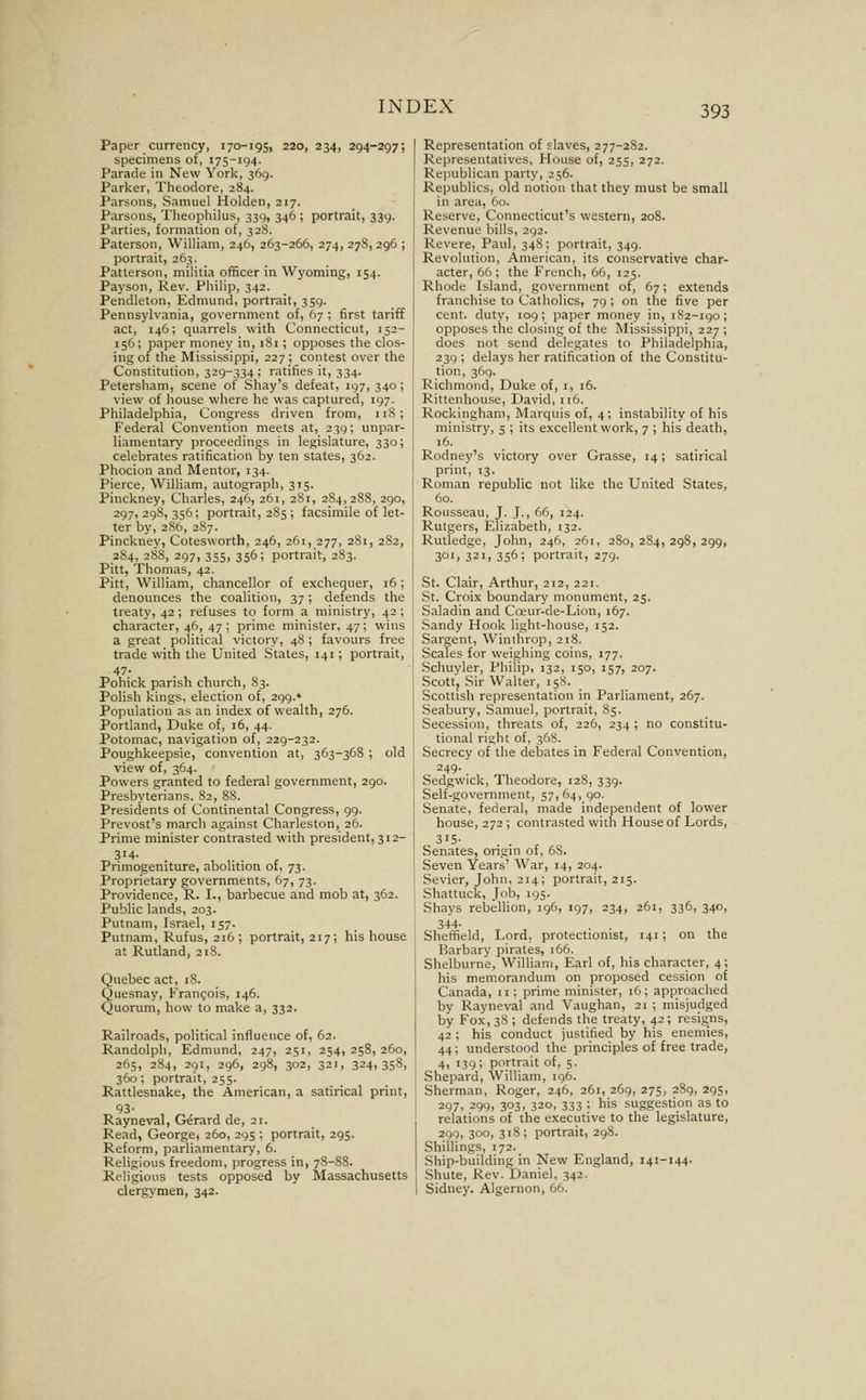 Paper currency, 170-195, 220, 234, 294-297; specimens of, 175-194. Parade in New York, 369. Parker, Theodore, 284. Parsons, Samuel Holden, 217. Parsons, Theophilus, 339, 346 ; portrait, 339. Parties, formation of, 328. Paterson, William, 246, 263-266, 274, 27S, 296 ; portrait, 263. Patterson, militia officer in Wyoming, 154. Payson, Rev. Philip, 342. Pendleton, Edmund, portrait, 359. Pennsylvania, government of, 67 ; first tariff act, 146; quarrels with Connecticut, 152- 156; paper money in, i8i; opposes the clos- ing of the Mississippi, 227 ; contest over the Constitution, 329-334; ratifies it, 334. Petersham, scene of Shay's defeat, 197, 340; view of house where he was captured, 197. Philadelphia, Congress driven from, 118; Federal Convention meets at, 239; unpar- liamentary proceedings in legislature, 330; celebrates ratification by ten states, 362. Phocion and Mentor, 134. Pierce, William, autograph, 315. Pinckney, Charles, 246, 261, 281, 284,288, 290, 297,298,356; portrait, 285; facsimile of let- ter by, 286, 2S7. Pinckney, Cotesworth, 246, 261, 277, 281, 282, 2S4, 288, 297, 355, 356; portrait, 283. Pitt, Thomas, 42. Pitt, William, chancellor of exchequer, 16; denounces the coalition, 37; defends the treaty, 42; refuses to form a ministry, 42 ; character, 46, 47; prime minister, 47; wins a great political victory, 48; favours free trade with the United States, 141; portrait, 47- Pohick parish church, 83. Polish kings, election of, 299.* Population as an index of wealth, 276. Portland, Duke of, 16, 44. Potomac, navigation of, 229-232. Poughkeepsie, convention at, 363-368 ; old view of, 364. Powers granted to federal government, 290. Presbyterians. 82, 88. Presidents of Continental Congress, 99. Prevost's march against Charleston, 26. Prime minister contrasted with president, 312- 314- Primogeniture, abolition of, 73. Proprietary governments, 67, 73. Providence, R. I., barbecue and mob at, 362. Public lands, 203. Putnam, Israel, 157. Putnam, Rufus, 216 ; portrait, 217; his house at Rutland, 218. Quebec act, 18. Quesnay, Francois, 146. Quorum, how to make a, 332. Railroads, political influence of, 62. Randolph, Edmund, 247, 251, 254, 258, 260, 265, 284, 291, 296, 298, 302, 321, 324,358, 360; portrait, 255. Rattlesnake, the American, a satirical print, 93- Rayneval, Gerard de, 21. Read, George, 260, 295 ; portrait, 295. Reform, parliamentary, 6. Religious freedom, progress in, 7S-88. Religious tests opposed by Massachusetts clerg\'men, 342. Representation of slaves, 277-282. Representatives, House of, 255, 272. Republican party, 256. Republics, old notion that they must be small in area, 60. Reserve, Connecticut's western, 208. Revenue bills, 292. Revere, Paul, 348; portrait, 349. Revolution, American, its conservative char- acter, 66; the French, 66, 125. Rhode Island, government of, 67; extends franchise to Catholics, 79; on the five per cent, duty, 109; paper money in, 182-190; opposes the closing of the Mississippi, 227 ; does not send delegates to Philadelphia, 239 ; delays her ratification of the Constitu- tion, 369. Richmond, Duke of, i, 16. Rittenhouse, David, 116. Rockingham, Marquis of, 4; instability of his ministry, 5 ; its excellent work, 7 ; his death, 16. Rodney's victory over Grasse, 14; satirical print, 13. Roman republic not like the United States, 60. Rousseau, J. J., 66, 124. Rutgers, Elizabeth, 132. Rutledge, John, 246, 261, 280, 284, 298, 299, 301, 321, 356; portrait, 279. St. Clair, Arthur, 212, 221. St. Croix boundary monument, 25. Saladin and Coeur-de-Lion, 167. Sandy Hook light-house, 152. Sargent, Winthrop, 218. Scales for weighing coins, 177. Schuyler, Philip, 132, 150, 157, 207. Scott, Sir Walter, 15S. Scottish representation in Parliament, 267. Seabury, Samuel, portrait, 85. Secession, threats of, 226, 234 ; no constitu- tional right of, 368. Secrecy of the debates in Federal Convention, 249. Sedgwick, Theodore, 128, 339. Self-government, 57,64,90. Senate, federal, made independent of lower house, 272 ; contrasted with House of Lords, 315- . , Senates, ongm of, 68. Seven Years' War, 14, 204. Sevier, John, 214; portrait, 215. Shattuck, Job, 195. Shays rebellion, 196, 197, 234, 261, 336, 340, 344- , . . Sheffield, Lord, protectionist, 141; on the Barbary pirates, 166. Shelburne, William, Earl of, his character, 4; his meiTiorandum on proposed cession of Canada, 11; prime minister, 16; approached by Rayneval and Vaugban, 21 ; misjudged by Fox, 38 ; defends the treaty, 42 ; resigns, 42 ; his conduct justified by his enemies, 44; understood the principles of free trade, 4, 139; portrait of, 5. Shepard, William, 196. Sherman, Roger, 246, 261, 269, 275, 289, 295, 297, 299, 303, 320, 333 ; his suggestion as to relations of the executive to the legislature, 299, 30O1 3'8 i portrait, 298. Shillings, 172. Ship-building in New England, 141-144. Shute, Rev. Daniel, 342. Sidney. Algernon, 66.