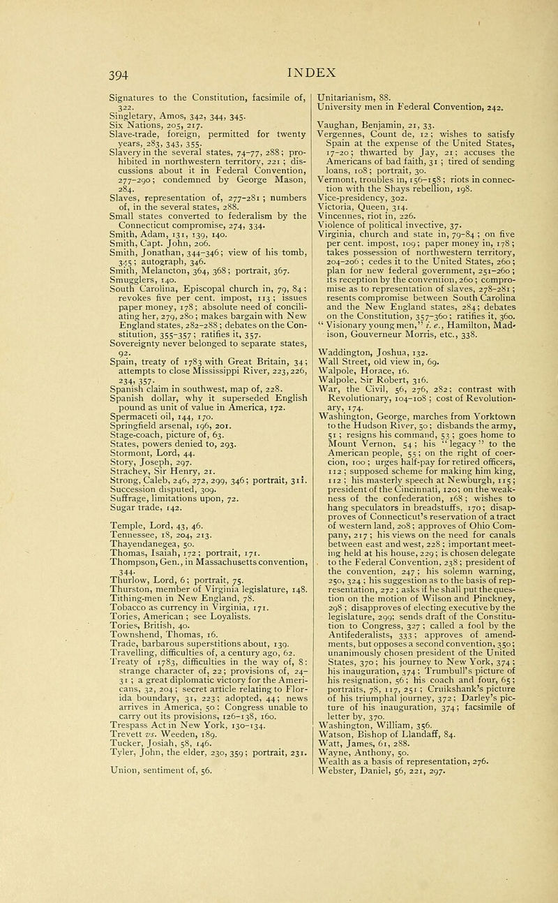 Signatures to the Constitution, facsimile of, 322. Singletary, Amos, 342, 344, 345. Six Nations, 205, 217. Slave-trade, foreign, permitted for twenty years, 283, 343, 355- Slavery in tlie several states, 74-77,288; pro- hibited in northwestern territory, 221 ; dis- cussions about it in Federal Convention, 277-290; condemned by George Mason, 284. Slaves, representation of, 277-281 ; numbers of, in the several states, 288. Small states converted to federalism by the Connecticut compromise, 274, 334. Smith, Adam, 131, 139, 140. Smith, Capt. John, 206. Smith, Jonathan, 344-346; view of his tomb, 345; autograph, 346. Smith, Melancton, 364, 368; portrait, 367. Smugglers, 140. South Carolina, Episcopal church in, 79, 84; revokes five per cent, impost, 113; issues paper money, 17S; absolute need of concili- ating her, 279, 280 ; makes bargain with New England states, 282-288 ; debates on the Con- stitution, 355-357; ratifies it, 357. Sovereignty never belonged to separate states, 92. Spain, treaty of 1783 with Great Britain, 34; attempts to close Mississippi River, 223,226, 234» 357- . Spanish claim in southwest, map of, 228. Spanish dollar, why it superseded English pound as unit of value in America, 172. Spermaceti oil, 144, 170. Springfield arsenal, 196, 201. Stage-coach, picture of, 63. States, powers denied to, 293. Stormont, Lord, 44. Story, Joseph, 297. Strachey, Sir Henry, 21. Strong, Caleb, 246, 272, 299, 346; portrait, 311. Succession disputed, 309. Suffrage, limitations upon, 72. Sugar trade, 142. Temple, Lord, 43, 46. Tennessee, 18, 204, 213. Thayendanegea, 50. Thomas, Isaiah, 172; portrait, 171. Thompson, Gen., in Massachusetts convention, 344- Thurlow, Lord, 6; portrait, 75. Thurston, member of Virginia legislature, 148. Tithing-men in New England, 78. Tobacco as currency in Virginia, 171. Tories, American ; see Loyalists. Tories, British, 40. Townshend, Thomas, 16. Trade, barbarous superstitions about, 139. Travelling, difficulties of, a century ago, 62. Treaty of 1783, difBculties in the way of, 8: strange character of, 22; provisions of, 24- 31 ; a great diplomatic victory for the Ameri- cans, 32, 204; secret article relating to Flor- ida boundary, 31, 223; adopted, 44; news arrives in America, 50 ; Congress unable to carry out its provisions, 126-138, i5o. Trespass Act in New York, 130-134. Trevett vs. Weeden, 189. Tucker, Josiah, 58, 146. Tyler, John, the elder, 230, 359; portrait, 231. Union, sentiment of, 56. Unitarianism, 88. University men in Federal Convention, 242. Vaughan, Benjamin, 21, 33. Vergennes, Count de, 12; wishes to satisfy Spain at the expense of the United States, 17-20; thwarted by Jay, 21; accuses the Americans of bad faith, 31 ; tired of sending loans, 108; portrait, 30. Vermont, troubles in, 156-158; riots in connec- tion with the Shays rebellion, 198. Vice-presidency, 302. Victoria, Queen, 314. Vincennes, riot in, 226. Violence of political invective, 37. Virginia, church and state in, 79-84 ; on five per cent, impost, 109; paper money in, 178 ; takes possession of northwestern territory, 204-206 ; cedes it to the United States, 260 ; plan for new federal government, 251-260; its reception by the convention, 260; compro- mise as to representation of slaves, 278-281; resents compromise between South Carolina and the New England states, 284; debates on the Constitution, 357-360; ratifies it, 360.  Visionary young men, /. e., Hamilton, Mad' ison, Gouverneur Morris, etc., 338. Waddington, Joshua, 132. Wall Street, old view in, 69. Walpole, Horace, 16. Walpole, Sir Robert, 316. War, the Civil, 56, 276, 282; contrast with Revolutionary, 104-108 ; cost of Revolution- ary ,174. Washington, George, marches from Yorktown to the Hudson River, 50 ; disbands the army, 51 ; resigns his command, 53 ; goes home to Mount Vernon, 54 ; his  legacy •' to the American people, 55; on the right of coer- cion, 100 ; urges half-pay for retired officers, 112 ; supposed scheme for making him king, 112 ; his masterly speech at Newburgh, 115; president of the Cincinnati, 120; on the weak- ness of the confederation, 168; wishes to hang speculators in breadstuffs, 170; disap- proves of Connecticut's reservation of a tract of western land, 20S ; approves of Ohio Com- pany, 217 ; his views on the need for canals between east and west, 228 ; important meet- ing held at his house, 229; is chosen delegate to the Federal Convention, 238 ; president of the convention, 247 ; his solemn warning, 250, 324 ; his suggestion as to the basis of rep- resentation, 272 ; asks if he shall put the ques- tion on the motion of Wilson and Pinckney, 298 ; disapproves of electing executive by the legislature, 299; sends draft of the Constitu- tion to Congress, 327 ; called a fool by the Antifederalists, 333; approves of amend- ments, but opposes a second convention, 350; unanimously chosen president of the United States, 370 ; his journey to New York, 374 ; his inauguration, 374; Trumbull's picture of his resignation, 56; his coach and four, 65; portraits, 78, 117, 251 ; Cruikshank's picture of his triumphal journey, 372 ; Barley's pic- ture of his inauguration, 374; facsimile of letter by, 370. Washington, William, 356. Watson, Bishop of Llandaff, 84. Watt, James, 61, 288. Wayne, Anthony, 50. Wealth as a basis of representation, 276. Webster, Daniel, 56, 221, 297.