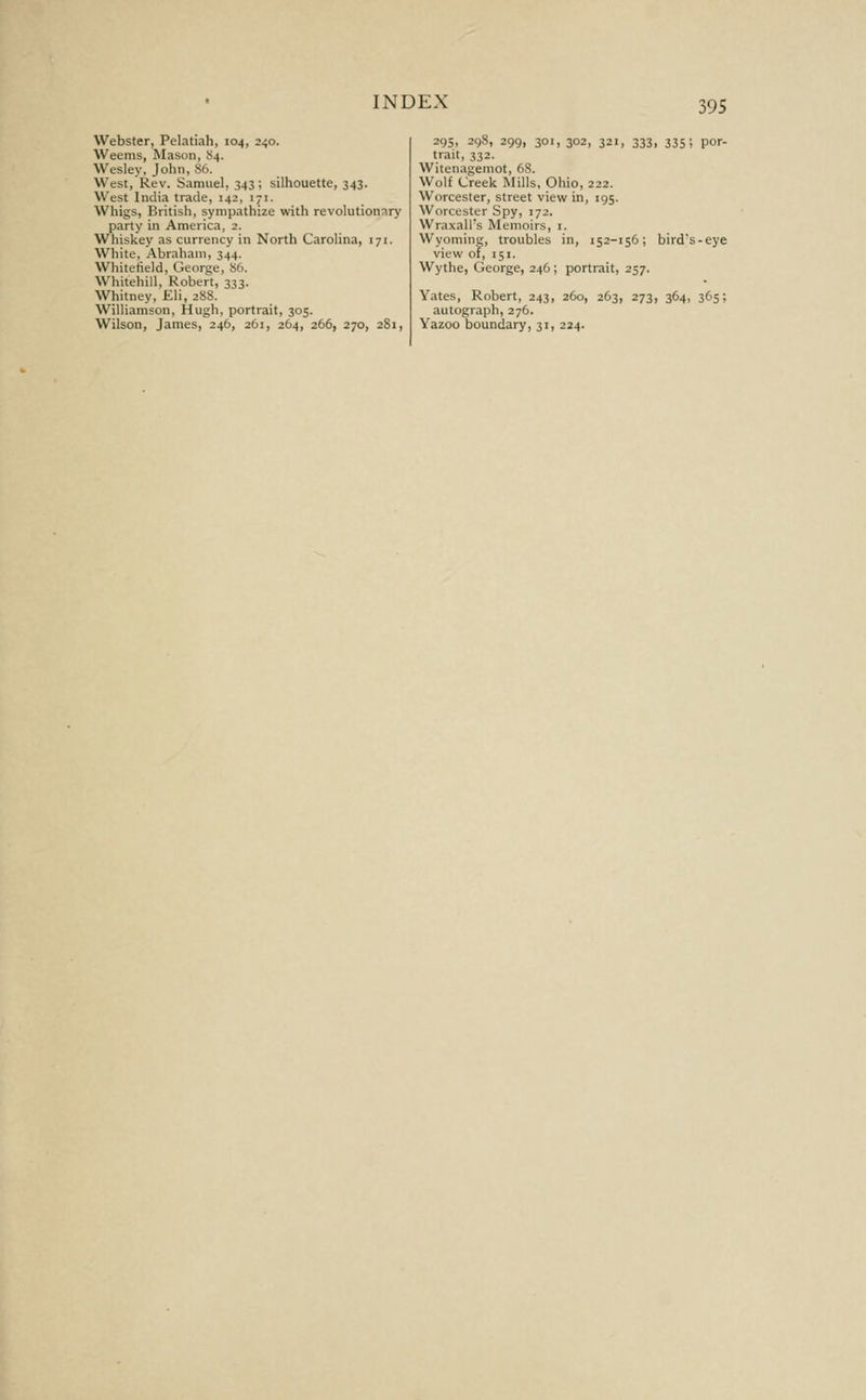 Webster, Pelatiah, 104, 240. Weems, Mason, S4. Wesley, John, 86. West, Rev. Samuel, 343; silhouette, 343. West India trade, 142, 171. Whigs, British, sympathize with revolutiomry party in America, 2. Whiskey as currency in North Carolina, 171. White, Abraham, 344. Whitetield, George, 86. Whitehill, Robert, 333. Whitney, Eli, 288. Williamson, Hugh, portrait, 305. Wilson, James, 246, 261, 264, 266, 270, 281, 295, 298, 299, 301, 302, 321, 333, 335; por- trait, 332. Witenagemot, 68. Wolf Creek Mills, Ohio, 222. Worcester, street view in, 195. Worcester Spy, 172. Wraxall's Memoirs, i. Wyoming, troubles in, 152-156; birds-eye view of, 151. Wythe, George, 246; portrait, 257. Yates, Robert, 243, 260, 263, 273, 364, 365; autograph,276. Yazoo boundary, 31, 224.