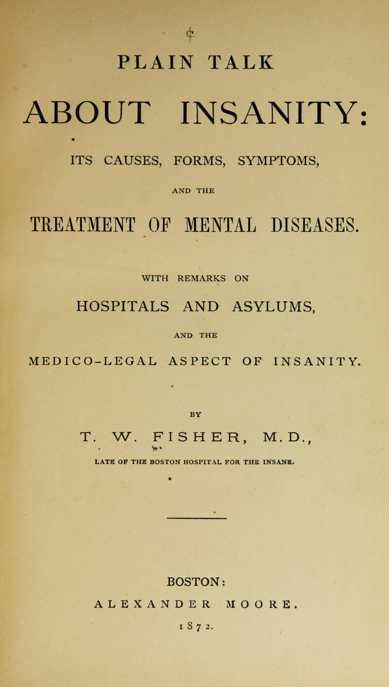 PLAIN TALK ABOUT INSANITY: ITS CAUSES, FORMS, SYMPTOMS, AND THE TREATMENT OF MENTAL DISEASES. WITH REMARKS ON HOSPITALS AND ASYLUMS, AND THE MEDICO-LEGAL ASPECT OF INSANITY. BY T. W. FISHER, M.D., LATE OF THE BOSTON HOSPITAL FOR THE INSANE. BOSTON: ALEXANDER MOORE 1872.
