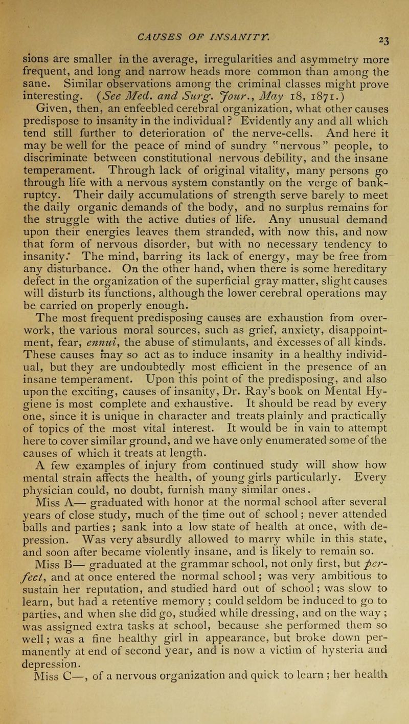 sions are smaller in the average, irregularities and asymmetry more frequent, and long and narrow heads more common than among the sane. Similar observations among the criminal classes might prove interesting. {See Med. and Stirg. Jour., May 18, 1871.) Given, then, an enfeebled cerebral organization, what other causes predispose to insanity in the individual? Evidently any and all which tend still further to deterioration of the nerve-cells. And here it may be well for the peace of mind of sundry nervous people, to discriminate between constitutional nervous debility, and the insane temperament. Through lack of original vitality, many persons go through life with a nervous system constantly on the verge of bank- ruptcy. Their daily accumulations of strength serve barely to meet the daily organic demands of the body, and no surplus remains for the struggle with the active duties of life. Any unusual demand upon their energies leaves them stranded, with now this, and now that form of nervous disorder, but with no necessary tendency to insanity. The mind, barring its lack of energy, may be free from any disturbance. On the other hand, when there is some hereditary defect in the organization of the superficial gray matter, slight causes will disturb its functions, although the lower cerebral operations may be carried on properly enough. The most frequent predisposing causes are exhaustion from over- work, the various moral sources, such as grief, anxiety, disappoint- ment, fear, ennui, the abuse of stimulants, and excesses of all kinds. These causes may so act as to induce insanity in a healthy individ- ual, but they are undoubtedly most efficient in the presence of an insane temperament. Upon this point of the predisposing, and also upon the exciting, causes of insanity, Dr. Ray's book on Mental Hy- giene is most complete and exhaustive. It should be read by every one, since it is unique in character and treats plainly and practically of topics of the most vital interest. It would be in vain to attempt here to cover similar ground, and we have only enumerated some of the causes of which it treats at length. A few examples of injury from continued study will show how mental strain affects the health, of young girls particularly. Every physician could, no doubt, furnish many similar ones. Miss A— graduated with honor at the normal school after several years of close study, much of the time out of school; never attended balls and parties; sank into a low state of health at once, with de- pression. Was very absurdly allowed to marry while in this state, and soon after became violently insane, and is likely to remain so. Miss B— graduated at the grammar school, not only first, but per- fect, and at once entered the normal school; was very ambitious to sustain her reputation, and studied hard out of school; was slow to learn, but had a retentive memory; could seldom be induced to go to parties, and when she did go, studied while dressing, and on the way ; was assigned extra tasks at school, because she performed them so well; was a fine healthy girl in appearance, but broke down per- manently at end of second year, and is now a victim of hysteria and depression. Miss C—, of a nervous organization and quick to learn ; her health