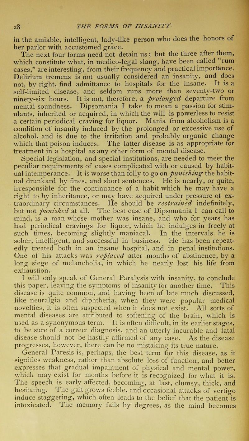 in the amiable, intelligent, lady-like person who does the honors of her parlor with accustomed grace. The next four forms need not detain us ; but the three after them, which constitute what, in medico-legal slang, have been called rum cases, are interesting, from their frequency and practical importance. Delirium tremens is not usually considered an insanity, and does not, by right, find admittance to hospitals for the insane. It is a self-limited disease, and seldom runs more than seventy-two or ninety-six hours. It is not, therefore, a -prolonged departure from mental soundness. Dipsomania I take to mean a passion for stim- ulants, inherited or acquired, in which the will is powerless to resist a certain periodical craving for liquor. Mania from alcoholism is a condition of insanity induced by the prolonged or excessive use of alcohol, and is due to the irritation and probably organic change which that poison induces. The latter disease is as appropriate for treatment in a hospital as any other form of mental disease. Special legislation, and special institutions, are needed to meet the peculiar requirements of cases complicated with or caused by habit- ual intemperance. It is worse than folly to go on punishing the habit- ual drunkard by fines, and short sentences. He is nearly, or quite, irresponsible for the continuance of a habit which he may have a right to by inheritance, or may have acquired under pressure of ex- traordinary circumstances. He should be restrained indefinitely, but not punished at all. The best case of Dipsomania I can call to mind, is a man whose mother was insane, and who for years has had periodical cravings for liquor, which he indulges in freely at such times, becoming slightly maniacal. In the intervals he is sober, intelligent, and successful in business. He has been repeat- edly treated both in an insane hospital, and in penal institutions. One of his attacks was replaced after months of abstinence, by a long siege of melancholia, in which he nearly lost his life from exhaustion. I will only speak of General Paralysis with insanity, to conclude this paper, leaving the symptoms of insanity for another time. This disease is quite common, and having been of late much discussed, like neuralgia and diphtheria, when they were popular medical novelties, it is often suspected when it does not exist. All sorts of mental diseases are attributed to softening of the brain, which is used as a synonymous term. It is often difficult, in its earlier stages, to be sure of a correct diagnosis, and an utterly incurable and fatal disease should not be hastily affirmed of any case. As the disease progresses, however, there can be no mistaking its true nature. General Paresis is, perhaps, the best term for this disease, as it signifies weakness, rather than absolute loss of function, and better expresses that gradual impairment of physical and mental power, which may exist for months before it is recognized for what it is. The speech is early affected, becoming, at last, clumsy, thick, and hesitating. The gait grows feeble, and occasional attacks of vertigo induce staggering, which often leads to the belief that the patient is intoxicated. The memory fails by degrees, as the mind becomes